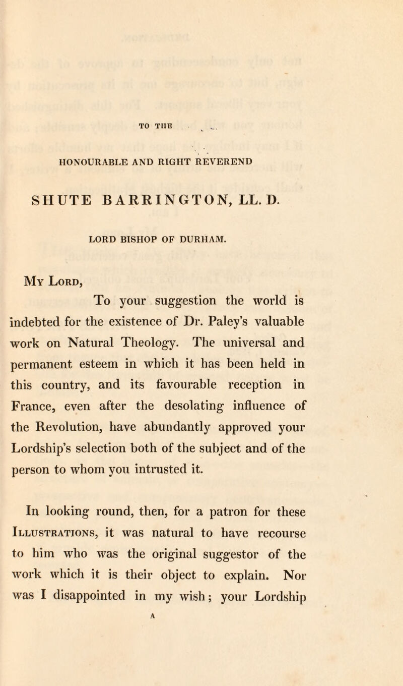 TO TIIE HONOURABLE AND RIGHT REVEREND SHUTE BARRINGTON, LL. D. LORD BISHOP OF DURHAM. My Lord, To your suggestion the world is indebted for the existence of Dr. Paley’s valuable work on Natural Theology. The universal and permanent esteem in which it has been held in this country, and its favourable reception in France, even after the desolating influence of the Revolution, have abundantly approved your Lordship’s selection both of the subject and of the person to whom you intrusted it. In looking round, then, for a patron for these Illustrations, it was natural to have recourse to him who was the original suggestor of the work which it is their object to explain. Nor was I disappointed in my wish; your Lordship