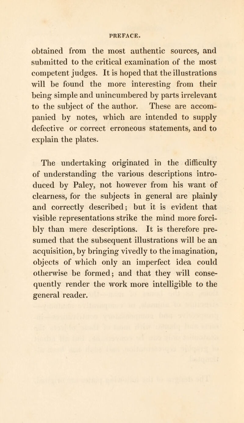 obtained from the most authentic sources, and submitted to the critical examination of the most competent judges. It is hoped that the illustrations will be found the more interesting from their being simple and unincumbered by parts irrelevant to the subject of the author. These are accom¬ panied by notes, which are intended to supply defective or correct erroneous statements, and to explain the plates. The undertaking originated in the difficulty of understanding the various descriptions intro¬ duced by Paley, not however from his want of clearness, for the subjects in general are plainly and correctly described; but it is evident that visible representations strike the mind more forci¬ bly than mere descriptions. It is therefore pre¬ sumed that the subsequent illustrations will be an acquisition, by bringing vivedly to the imagination, objects of which only an imperfect idea could otherwise be formed; and that they will conse¬ quently render the work more intelligible to the general reader.