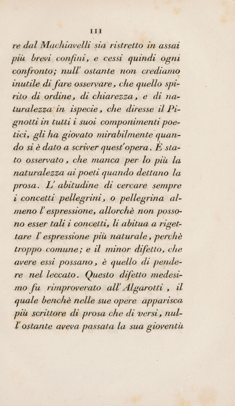 re dal Machiavelli sia ristretto in assai piu brevi confini, e cessi quindi ogni confronto ; nuli’ ostante non crediamo inutile di fare osservare, che quello spi¬ rito di ordine, di chiarezza, e di na¬ turalezza in ispecie , che diresse il Pi- gnotti in tutti i suoi componimenti poe¬ tici, gli ha giovato mirabilmente quan¬ do si è dato a scriver quest’opera. È sta¬ to osservato , che manca per lo piu la naturalezza ai poeti quando dettano la prosa. L’ abitudine di cercare sempre i concetti pellegrini, o pellegrina al¬ meno l’espressione, allorché non posso¬ no esser tali i concetti, li abitua a riget¬ tare l’espressione piu naturale, perchè troppo comune ; e il minor difetto, che avere essi possano, è quello di pende¬ re nel leccato. Questo difetto medesi¬ mo fu rimproverato all’ Algarotti , il quale benché nelle sue opere apparisca piu scrittore di prosa che di versi, nul- V ostante aveva passata la sua gioventù