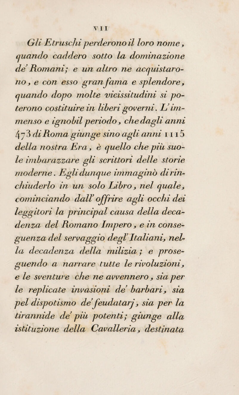 Gli Etruschi perderonoil loro nome, quando caddero sotto la dominazione de Romani; e un aliro ne acquistaro¬ no, e con esso granfama e splendore, quando dopo molte vicissitudini si po¬ terono costituire in liberi governi, IJim¬ menso e ignobil periodo, che dagli anni 47 3 di Roma giunge sino agli anni 1115 della nostra Era, è quello che piu suo¬ le imbarazzare gli scrittori delle storie moderne. Egli dunque immaginò di rin¬ chiuderlo in un solo Libro, nel quale, cominciando dall’ offrire agli occhi dei leggitori la principal causa della deca¬ denza del Romano Impero , e in conse¬ guenza del servaggio degl’ Italiani, nel¬ la decadenza della milizia ; e prose¬ guendo a narrare tutte le rivoluzioni, e le sventure che ne avvennero , sia per le replicate invasioni de barbari, sia pel dispotismo de feudatarj, sia per la tirannide de’ piu potenti; giunge alla istituzione della Cavalleria, destinata