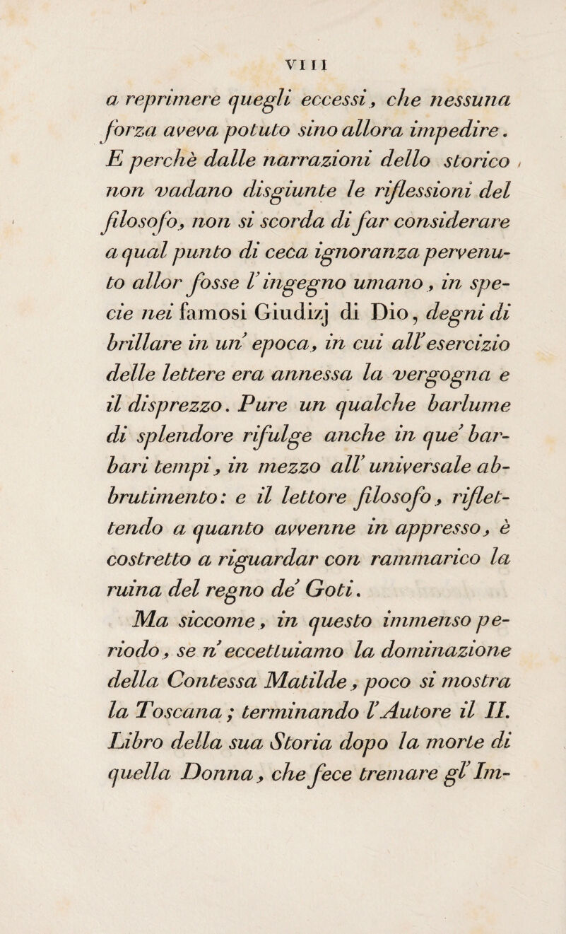 a reprimere quegli eccessi, che nessuna forza aveva potuto sino allora impedire. E perchè dalle narrazioni dello storico non vadano disgiunte le riflessioni del filosofo, non si scorda di far considerare a qual punto di ceca ignoranza pervenu¬ to allor fosse V ingegno umano , in spe¬ cie nei famosi Giudizj di Dio ? degni di brillare in un epoca, in cui all'esercizio delle lettere era annessa la vergogna e il disprezzo. Pure un qualche barlume di splendore rifulge anche in que bar¬ bari tempi, in mezzo all’ universale ab¬ brutimento: e il lettore filosofo, riflet¬ tendo a quanto avvenne in appresso, è costretto a riguardar con rammarico la ruina del regno de Goti. Ma siccome, in questo immenso pe¬ riodo, se n eccettuiamo la dominazione della Contessa Matilde, poco si mostra la Toscana ; terminando V Autore il II. Libro della sua Storia dopo la morte di quella Donna, che fece tremare gl’ Im-