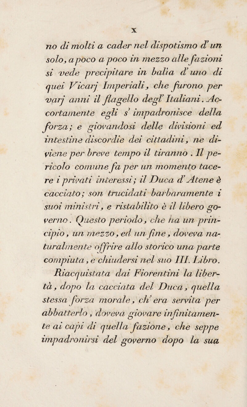 / X no di molti a cader nel dispotismo d’un solo, apoco a poco in mezzo alle fazioni si vede precipitare in balia d'uno di quei Vicarj Imperiali, che furono per vari anni il flagello degl’ Italiani. Ac- cortamente egli s impadronisce della forza; e giovandosi delle divisioni ed intestine discordie dei cittadini, ne di¬ viene per breve tempo il tiranno . Il pe¬ ricolo comune fa per un momento tace¬ re i privati interessi; il Duca d’Atene è cacciato; son trucidati barbaramente i suoi ministri, e ristabilito è il libero go¬ verno . Questo periodo , che ha un prin¬ cipio, un mezzo, ed, un fine, doveva na¬ turalmente offrire allo storico una parte compiuta, e chiudersi nel suo III. Libro. Riacquistata dai Fiorentini la liber¬ tà , dopo la cacciata del Duca, quella stessa forza morale, eli era servita per abbatterlo , doveva giovare infinitamen¬ te ai capi di quella fazione, che seppe impadronirsi del governo dopo la sua