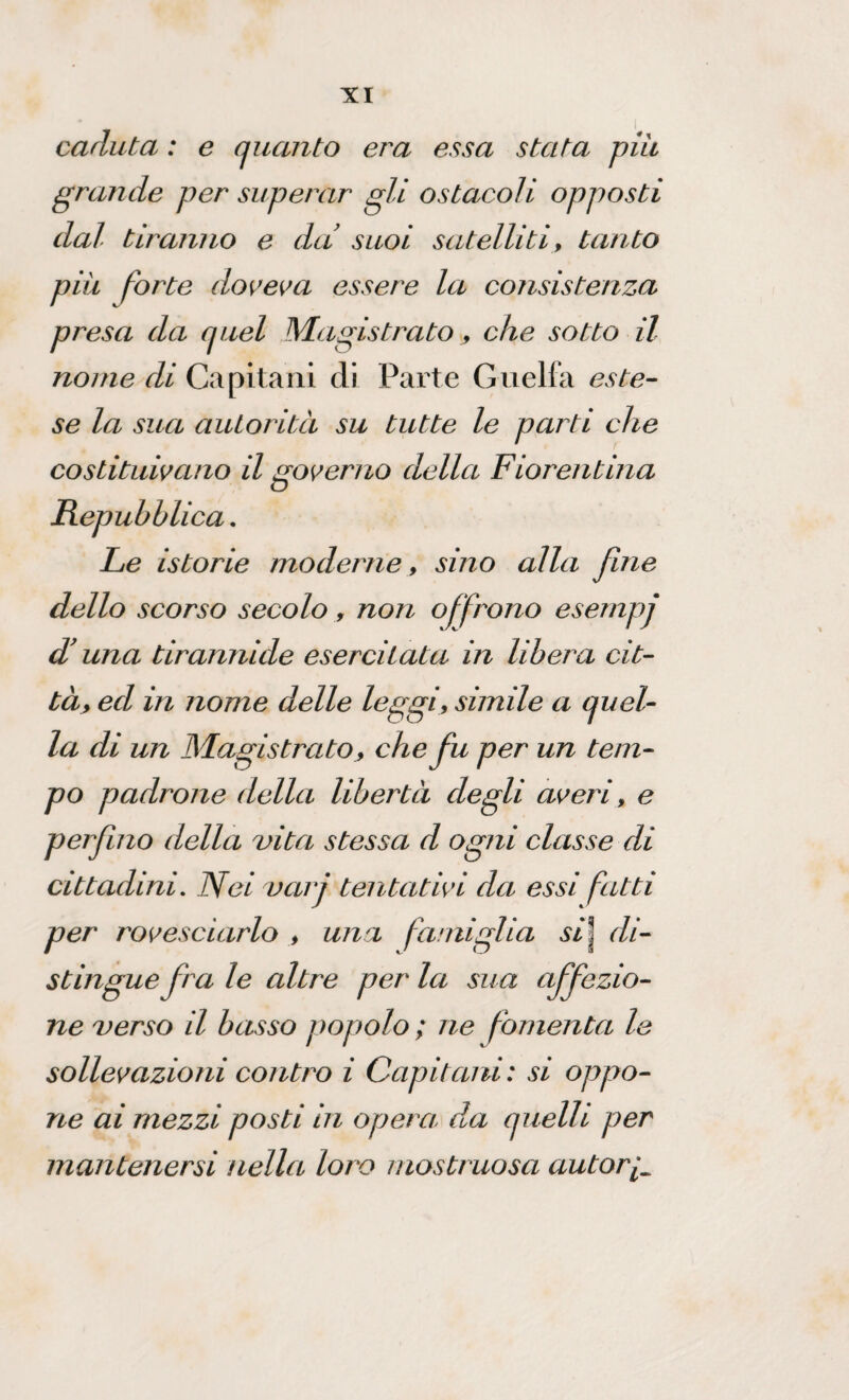 caduta : e quanto era essa stata piu grande per superar gli ostacoli opposti dal tiranno e da suoi satelliti, tanto più forte doveva essere la consistenza presa da quel Magistrato, che sotto il nome di Capitani di Parte Guelfa este¬ se la sua autorità su tutte le parti che costituivano il governo della Fiorentina Repubblica. Le istorie moderne, sino alla fine dello scorso secolo, non offrono esempj d’una tirannide esercitata in libera cit- tày ed in nome delle leggi, simile a quel¬ la di un Magistrato, che fu per un tem¬ po padrone della libertà degli averi, e perfino della vita stessa d ogni classe di cittadini. Nei varj tentativi da essi fatti per rovesciarlo , una famiglia si\ di¬ stingue fra le altre per la sua affezio¬ ne verso il basso popolo ; ne fomenta le sollevazioni contro i Capitani: si oppo¬ ne ai mezzi posti in opera da quelli per mantenersi nella loro mostruosa autori