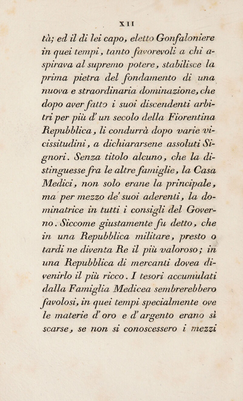 tei; ed il di lei capo, eletto Gonfaloniere in quei tempi, tanto favorevoli a chi au¬ spicava al supremo potere, stabilisce la prima pietra del fondamento di una nuova e straordinaria dominazione, che dopo aver fatto i suoi discendenti arbi¬ tri per piu d’un secolo della Fiorentina Repubblica , li condurrà dopo varie vi¬ cissitudini, a dichiararsene assoluti Si¬ gnori, Senza titolo alcuno, che la di¬ stinguesse fra le altre famiglie, la Gasa Medici, non solo erane la principale, ma per mezzo de suoi aderenti, la do¬ minatrice in tutti i consigli del Gover¬ no, Siccome giustamente fu detto , che in una Repubblica militare, presto o tardi ne diventa Re il più valoroso ; in una Repubblica di mercanti dovea di¬ venirlo il più ricco, I tesori accumulati dalla Famiglia Medicea sembrerebbero favolosi, in quei tempi specialmente ove le materie di oro e cV argento erano sì scarse, se non si conoscessero i mezzi