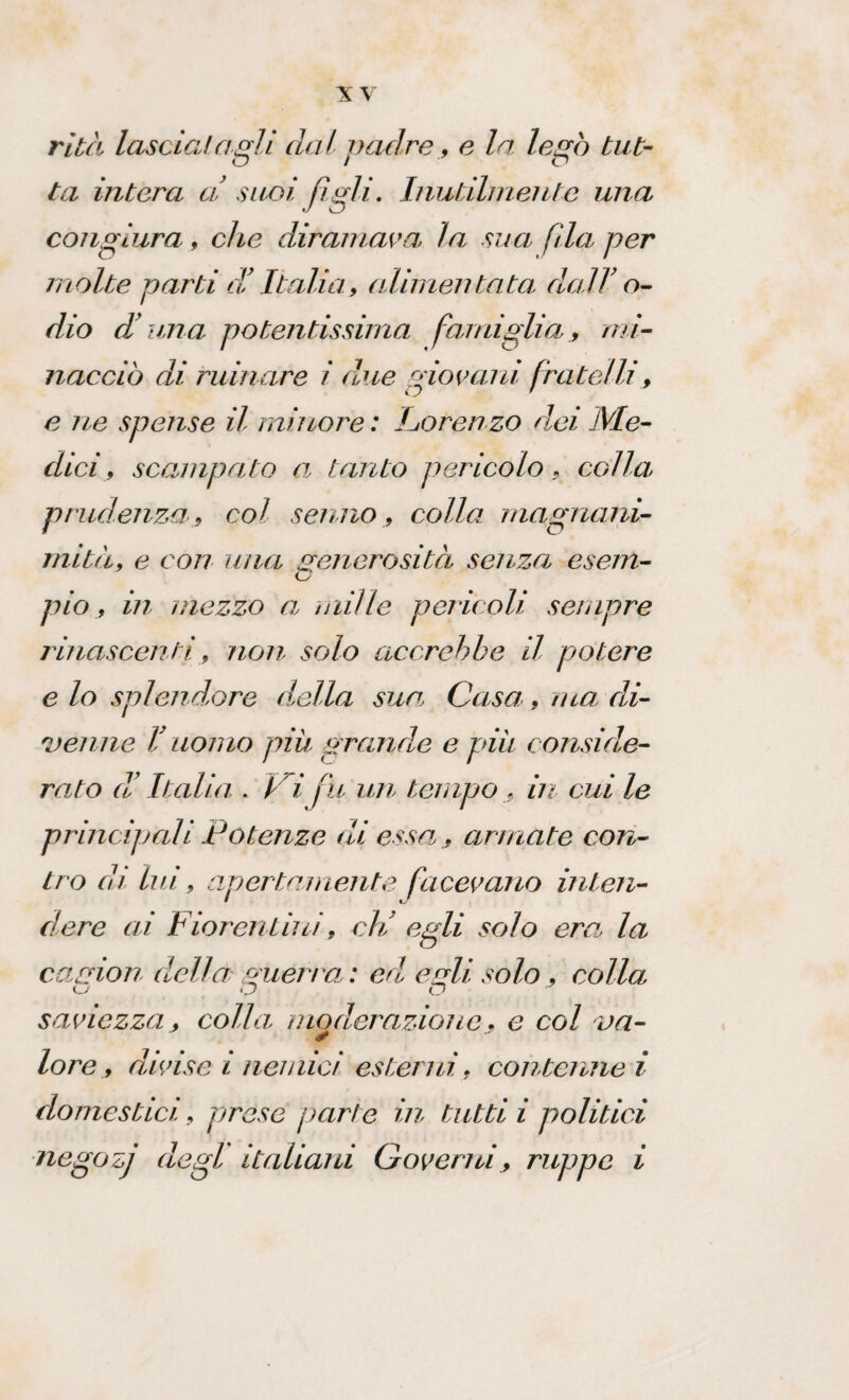 rità lasciai agli dal padre, e la legò tut¬ ta intera a suoi figli. Inutilmente una congiura, che diramava\ la sua fila per molte parti di Italia, alimeli tata, da.IV o- dio d'una potentissima famiglia, mi¬ nacciò di rumare i due giovani fratelli, e ne spense il minore : Lorenzo dei Me¬ dici, scampato a, tanto pericolo, col hi prudenza, col senno, colla magnani¬ mità, e con una generosità senza esem- O pio, in mezzo a\ mille pericoli sempre rinascenti, non solo accrebbe il potere e lo splendore della sua Casa, ma di¬ venne V uomo piu grande e più conside¬ rato ci' Italia . Vi fu un tempo , in cui le principali Potenze di essa, armate con¬ tro eh lui, apertamente facevano inten¬ dere ai Fiorentini, eli egli solo era la camion della guerra: ed egli solo, colla o o o saviezza _, colla moderazionee col va¬ lore, divise i nemici esterni, contenne i domestici, prese parte in tutti i politici negozj degl italiani Governi, ruppe i