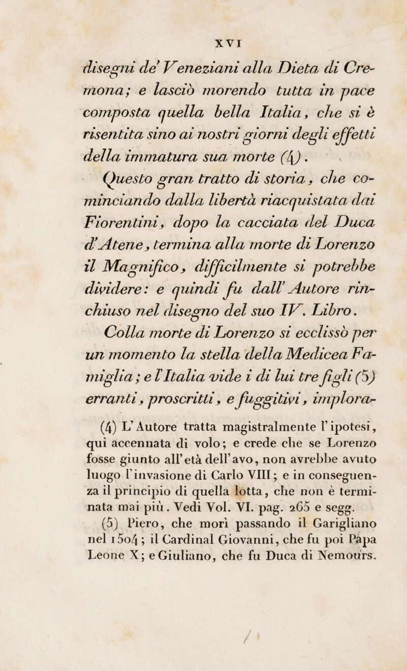 disegni de' Veneziani alla Dieta di Cre¬ mona; e lasciò morendo tutta in pace composta quella bella Italia, che si è risentita sino ai nostri giorni degli effetti della immatura sua morte (l\). Questo gran tratto di storia 9 che co¬ minciando dalla libertà riacquistata dai Fiorentini, dopo la cacciata del Duca dd Atene, termina alla morte di Lorenzo il Magnifico 9 difficilmente si potrebbe dividere: e quindi fu dall' Autore rin¬ chiuso nel disegno del suo IPh Libro. Colla morte di Lorenzo si ecclissò per un momento la stella della Medicea Fa¬ miglia; e l Italia vide i di lui tre figli (ò) erranti, proscritti, e fuggitivi, implorar- (4) L’Autore tratta magistralmente l’ipotesi, qui accennata eli volo; e crede che se Lorenzo fosse giunto all’età dell’avo, non avrebbe avuto luogo Finvasione di Carlo Vili; e in conseguen¬ za il principio di quella lòtta, che non è termi¬ nata mai più. Vedi Voi. VI. pag. sG5 e segg. (5) Piero, che morì passando il Garigliano nel i5o4 ; il Cardinal Giovanni, che fu poi Papa Leone X; e Giuliano, che fu Duca di Nemours.