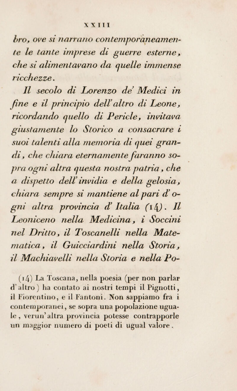 bro, ove si narrano contemporaneamen¬ te le tante imprese di guerre esterne, che si alimentavano da (juelle immense ricchezze. Il secolo di Lorenzo de Medici in fine e il principio dell altro di Leone , ricordando quello di Pericle, invitava giustamente lo Storico a consacrare i suoi talenti alla memoria di quei gran¬ di, che chiara eternamente faranno so¬ pra ogni altra questa nostra patria, che a dispetto dell' invidia e della gelosia, chiara sempre si mantiene al pari d’o- gni altra provincia d’Italia (i l\). Il Leoniceno nella Medicina, i Soccini nel Dritto, il Toscanelli nella Mate¬ matica, il Guicciardini nella Storia, il Machiavelli nella Storia e nella Po- (i4) La Toscana, nella poesia (per non parlar d’altro) ha contato ai nostri tempi il Pignotti, il Fiorentino, e il Fantoni. Non sappiamo fra i contemporanei, se sopra una popolazione ugua¬ le , verun’altra provincia potesse contrapporle un maggior numero di poeti di ugual valore.