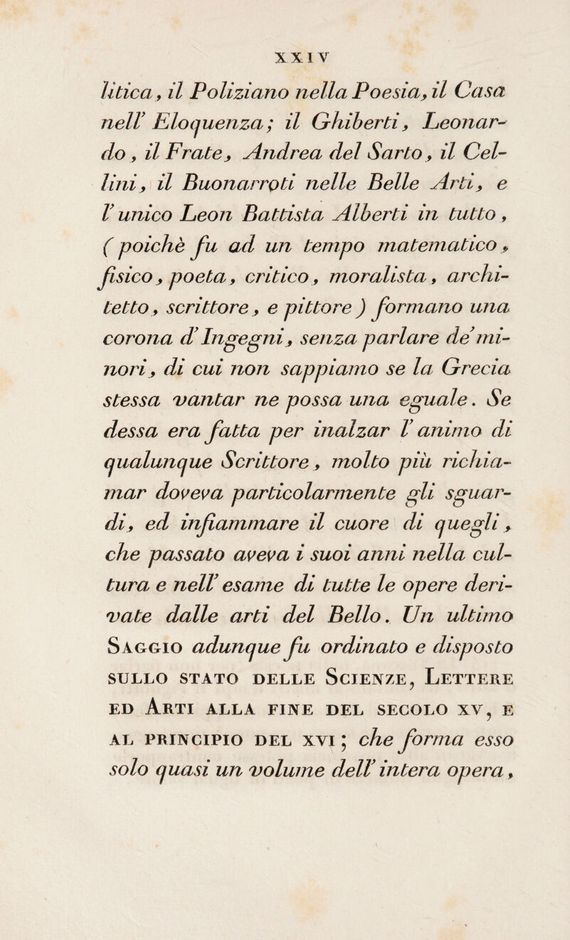 litica , il Poliziano nella Poesia, il Casa nel! Eloquenza ; il Ghiberti, Eeonar¬ do , il Fratey Andrea del Sarto, il Gel¬ lini, il Buonarroti nelle Belle Arti, e V unico Eeon Battista Alberti in tutto, ( poiché fu ad un tempo matematico, fisico > poeta, critico , moralista , archi¬ tetto, scrittore, e pittore ) formano una corona dy Ingegni, senza parlare de mi¬ nori, di cui non sappiamo se la Grecia stessa vantar ne possa una eguale. Se dessa era fatta per inalzar V animo di qualunque Scrittore, molto piu richia¬ mar doveva particolarmente gli sguar¬ di, ed infiammare il cuore di quegli, che passato aveva i suoi anni nella cul¬ tura e nelV esame di tutte le opere deri¬ vate dalle arti del Bello. Un ultimo Saggio adunque fu ordinato e disposto SULLO STATO DELLE ScJEXZE, LETTERE ed Arti alla fine del secolo xv, e al principio del xyi ; che forma esso solo quasi un volume dell intera opera .