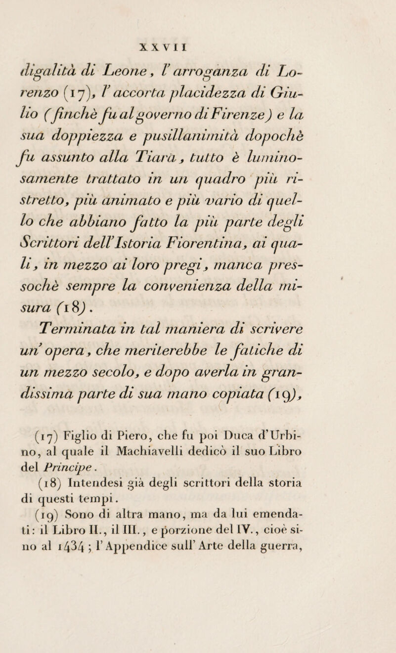 digalita di Leone, V arroganza di Lo¬ renzo (17), V accorta placidezza di Giu¬ lio (finche fu al governo di Firenze ) e la sua doppiezza e pusillanimità dopoché fu assunto alla Tiara, tutto è lumino¬ samente brattato in un quadro piu ri¬ stretto, piu animato e piu vario di quel¬ lo che abbiano fatto la piu parte degli Scrittori dellTstoria Fiorentina, ai qua¬ li, in mezzo ai loro pregi> manca pres¬ soché sempre la convenienza della mi¬ sura ( 18). Terminata in tal maniera di scrivere un opera, che meriterebbe le fatiche di un mezzo secolo, e dopo averla in gran¬ dissima parte di sua mano copiata (iq), (17) Figlio di Piero, che fu poi Duca (TUrbi¬ no, al quale il Machiavelli dedicò il suo Libro del Principe. (18) Intendesi già degli scrittori della storia di questi tempi. (19) Sono di altra mano, ma da lui emenda¬ ti: il Libro IL, il III., e porzione del IV., cioè si¬ no al i434 ; l’Appendice sull’ Arte della guerra,