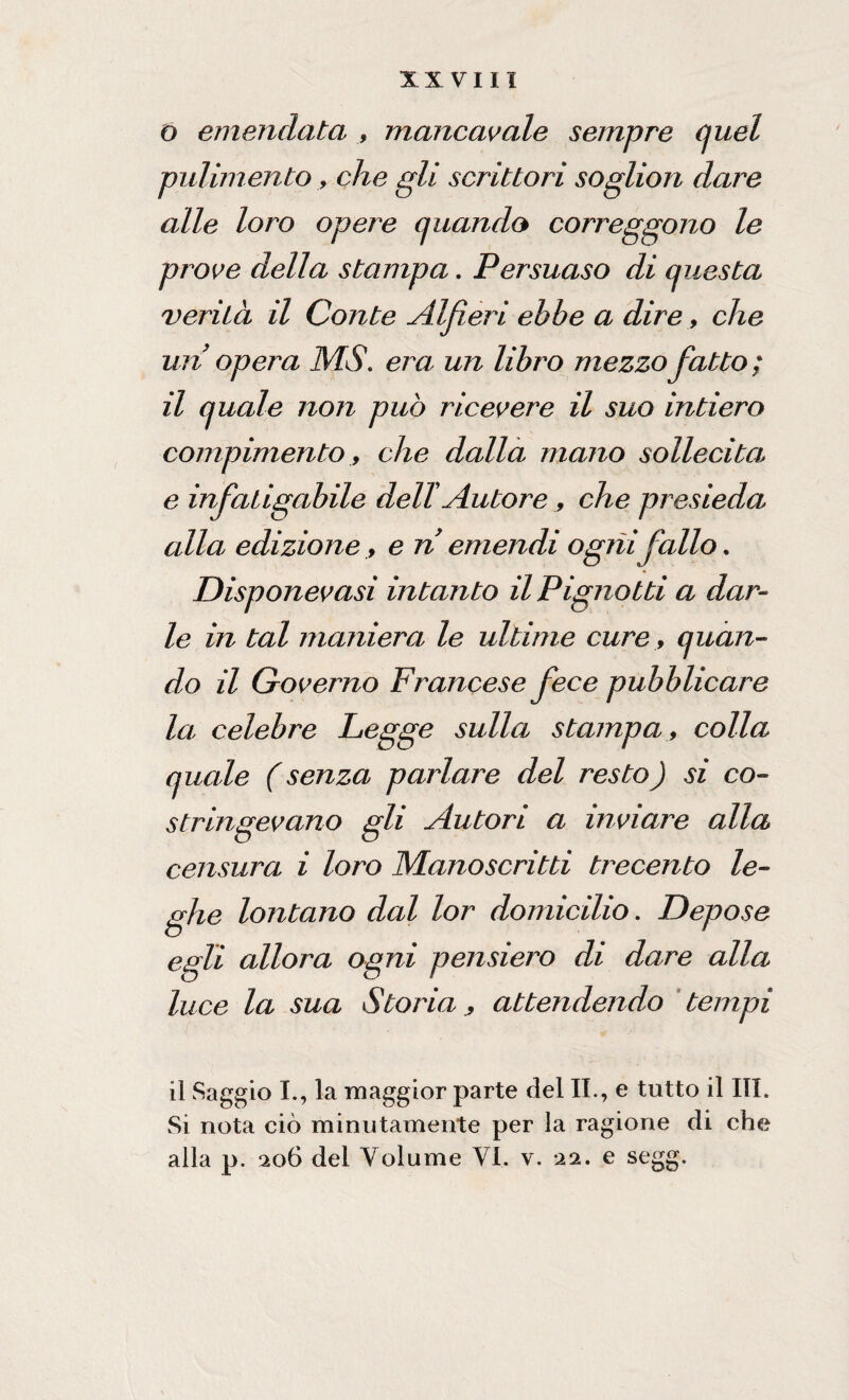 O emendata , mancavate sempre cjuel pulimento, che gli scrittori soglion dare alle loro opere (piando correggono le prove della stampa. Persuaso di questa verità il Conte Alfieri ebbe a dire, che un opera MS. era un libro mezzo fatto; il quale non può ricevere il suo intiero compimento, che dalla mano sollecita e infaiigabile del! Autore , che presieda alla edizione, e n emendi ogni fallo. Disponevasi intanto il Pigliotd a dar¬ le in tal maniera le ultime cure, quan¬ do il Governo Francese fece pubblicare la celebre Legge sulla stampa, colla quale (senza parlare del resto) si co¬ stringevano gli Autori a inviare alla censura i loro Manoscritti trecento le- egli allora ogni pensiero di dare alla luce la sua Storia , attendendo tempi il Saggio I., la -maggior parte del IL, e tutto il III. Si nota ciò minutamente per la ragione di che alla p. 206 del Volume VI. v. 22. e segg. he lontano dal lor domicilio. Depose