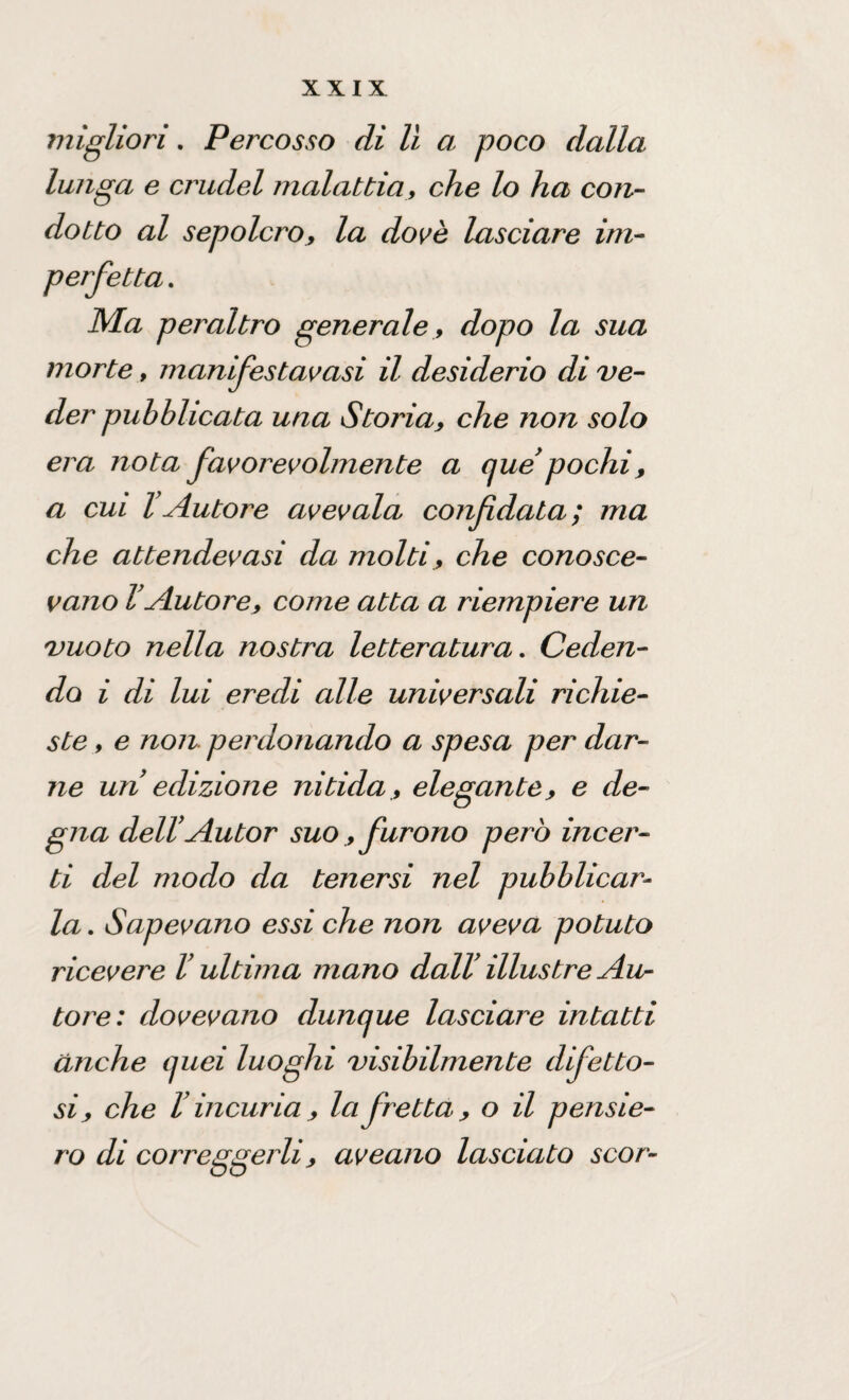 migliori. Percosso di lì a poco dalla lunga e crudel malattia, che lo ha con¬ dotto al sepolcro, la dovè lasciare im¬ perfetta . Ma peraltro generale , dopo la sua morte, manifestavasi il desiderio di ve¬ der pubblicata una Storia, che non solo era nota favorevolmente a que’ pochi , a cui l’Autore avevaia confidata; ma che attendevasi da molti, che conosce¬ vano VAutore, come atta a riempiere un vuoto nella nostra letteratura. Ceden¬ do i di lui eredi alle universali richie¬ ste , e non. perdonando a spesa per dar¬ ne un edizione nitida , elegante, e de¬ gna dell’Autor suo, furono però incer¬ ti del modo da tenersi nel pubblicar¬ la . Sapevano essi che non aveva potuto ricevere l’ultima mano dall’ illustre Au¬ tore: dovevano dunque lasciai'e intatti anche quei luoghi visibilmente difetto¬ si, che l’incuria, la fretta, o il pensie¬ ro di correggerli, aveano lasciato scor-