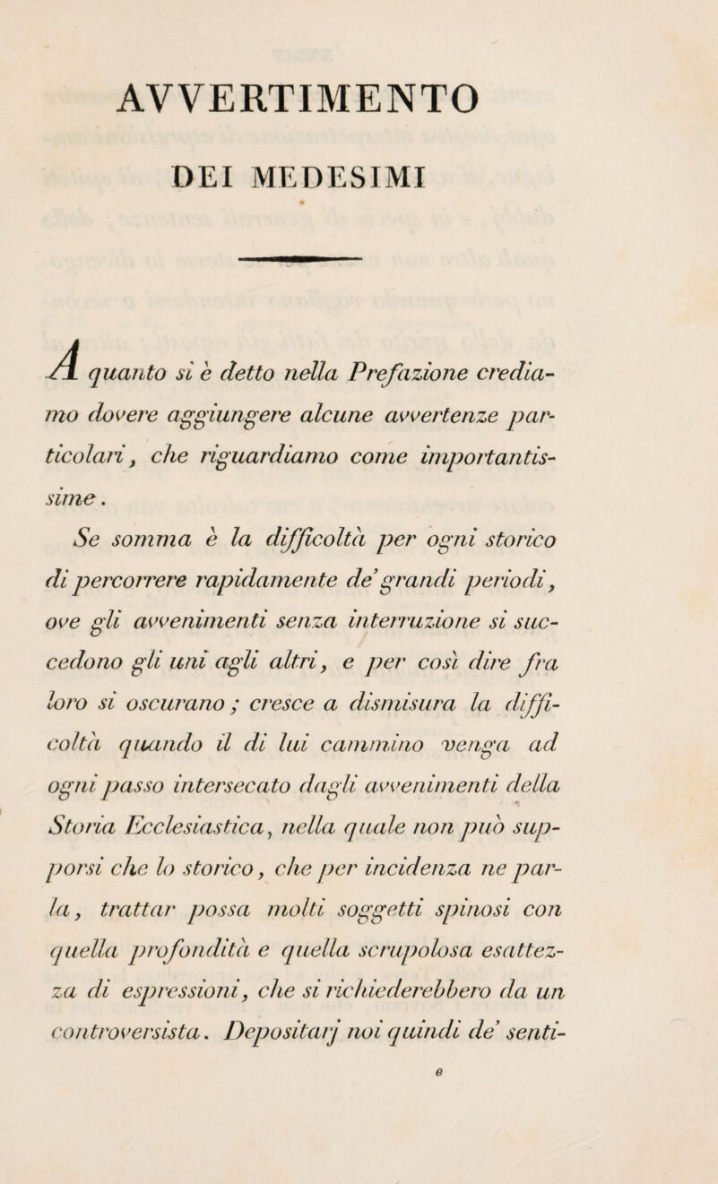 AVVERTIMENTO DEI MEDESIMI SI quanto si e detto nella Prefazione credia¬ mo dovere aggiungere alcune avvertenze par¬ ticolari , che riguardiamo come importantis¬ sime . Se somma è la difficoltà per ogni storico di percorrere rapidamente de grandi periodi, ove gli avvenimenti senza interruzione si suc¬ cedono gli uni agli altri > e per così dire fra loro si oscurano ; cresce a dismisura la diffi¬ colta quando il di lui cammino venga ad ogni passo intersecato dagli avvenimenti della Storia Ecclesiastica, nella quale non puh sup¬ porsi che lo storico, che per incidenza ne par¬ la , trattar possa molti soggetti spinosi con quella profondità e quella scrupolosa esattez¬ za di espressioni, che si richieder ebbero da un controversista. Depositai j noi quindi de senti- e