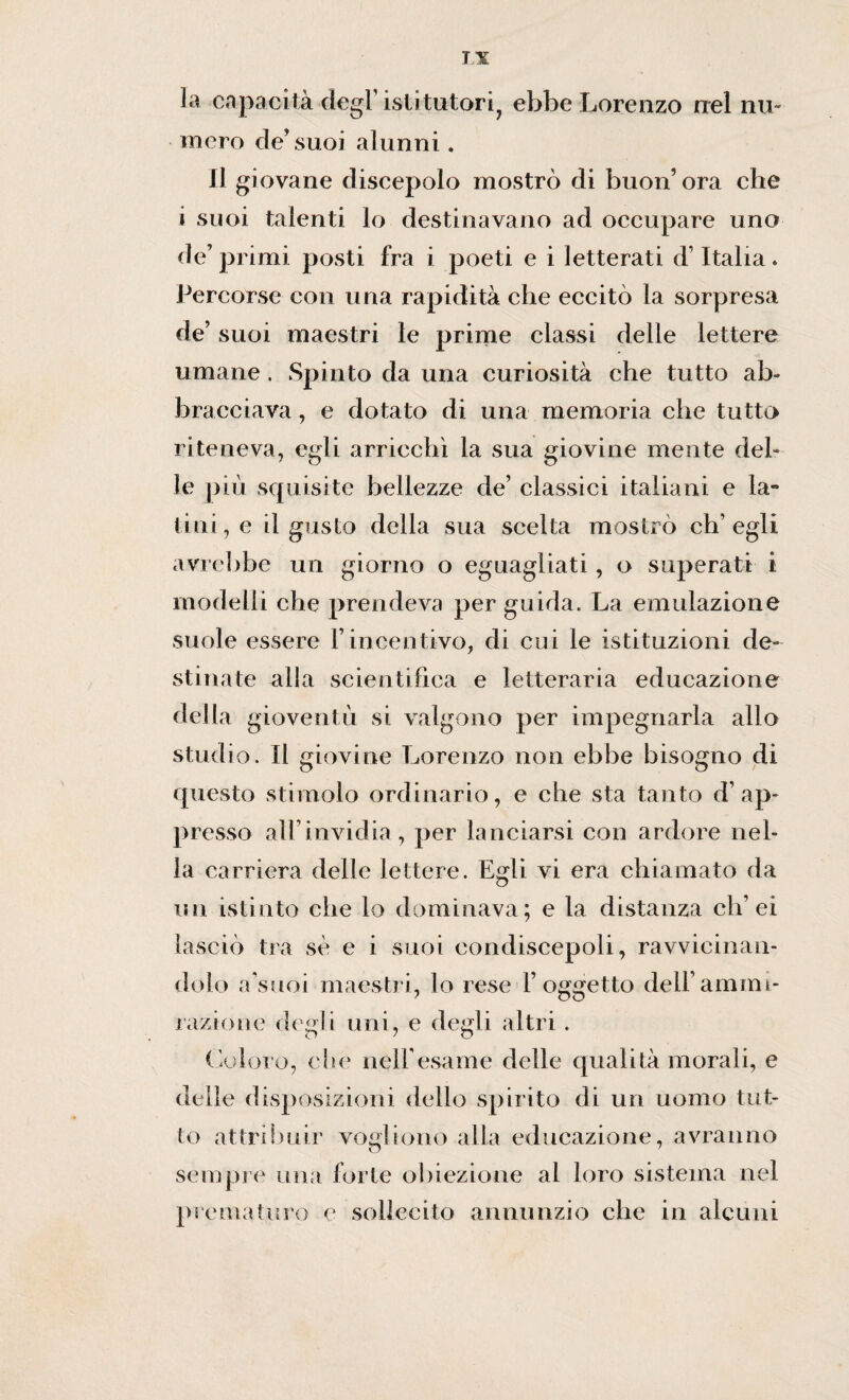 la capacità degl’ istitutori ebbe Lorenzo nel nu¬ mero de’suoi alunni. Il giovane discepolo mostrò di buon’ ora che i suoi talenti lo destinavano ad occupare uno de’primi posti fra i poeti e i letterati d’Italia» Percorse con una rapidità che eccitò la sorpresa de’ suoi maestri le prime classi delle lettere umane. Spinto da una curiosità che tutto ab¬ bracciava , e dotato di una memoria che tutto riteneva, egli arricchì la sua giovine mente del¬ le più squisite bellezze de’ classici italiani e la¬ tini, e il gusto della sua scelta mostrò ch’egli avrebbe un giorno o eguagliati, o superati i modelli che prendeva per guida. La emulazione suole essere l’incentivo, di cui le istituzioni de¬ stinate alia scientifica e letteraria educazione della gioventù si valgono per impegnarla allo studio. Il giovine Lorenzo non ebbe bisogno di questo stimolo ordinario, e che sta tanto dap¬ presso all’invidia , per lanciarsi con ardore nel¬ la carriera delle lettere. Egli vi era chiamato da un istinto che lo dominava; e la distanza eh’ei lasciò tra sè e i suoi condiscepoli, ravvicinan¬ dolo a’suoi maestri, lo rese l’oggetto dell’ammi¬ razione degli uni, e degli altri. Coloro, che nell’esame delle qualità morali, e delle disposizioni dello spirito di un uomo tut¬ to attribuir vogliono alla educazione, avranno sempre una forte obiezione al loro sistema nel prematuro e sollecito annunzio che in alcuni