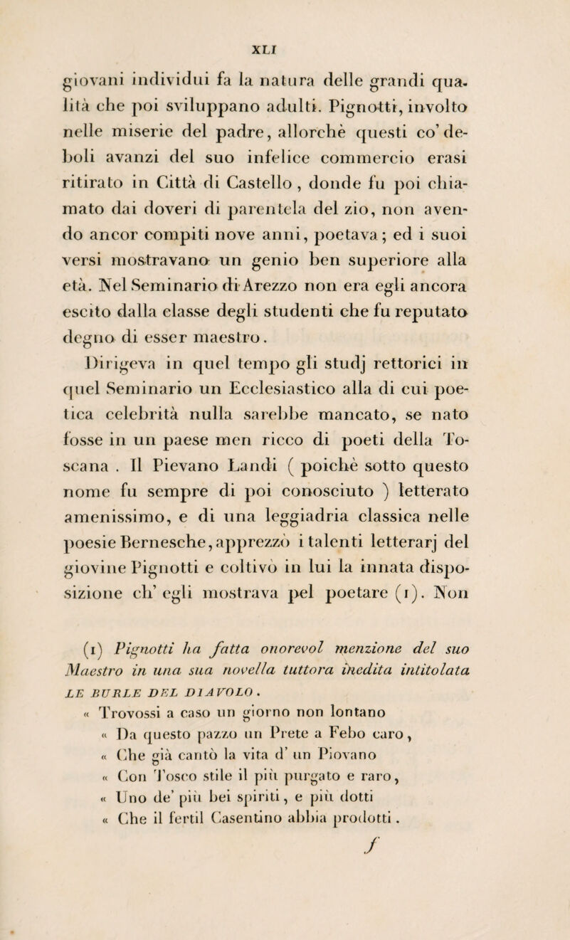 giovani individui fa la natura delle grandi qua. iità ehe poi sviluppano adulti. Pignottr, involto nelle miserie del padre, allorché questi co’de¬ boli avanzi del suo infelice commercio erasi ritirato in Città di Castello , donde fu poi chia¬ mato dai doveri di parentela del zio, non aven¬ do ancor compiti nove anni, poetava; ed i suoi versi mostravano un genio ben superiore alla età. Nel Seminario di Arezzo non era egli ancora escito dalla classe degli studenti che fu reputato degno di esser maestro. Dirigeva in quel tempo gli studj rettoriei in quel Seminario un Ecclesiastico alla di cui poe¬ tica celebrità nulla sarebbe mancato, se nato fosse in un paese meri ricco di poeti della To¬ scana . Il Pievano Landi ( poiché sotto questo nome fu sempre di poi conosciuto ) letterato amenissimo, e di una leggiadria classica nelle poesie Bernesche, apprezzò i talenti letterarj del giovine Pignotti e coltivò in lui la innata dispo¬ sizione ch’egli mostrava pel poetare (i). Non (i) Pienotti ha fatta onorevol menzione del suo Maestro in una sua novella tuttora inedita intitolata LE BURLE DEL DIAVOLO . « Trovossi a caso un giorno non lontano « Da questo pazzo un Prete a Febo caro, « Che ià cantò la vita d’ un Piovano o « Con d’osco stile il più purgato e raro, « Uno de’ più bei spiriti, e più dotti « Che il fertil Casentino abbia prodotti. /