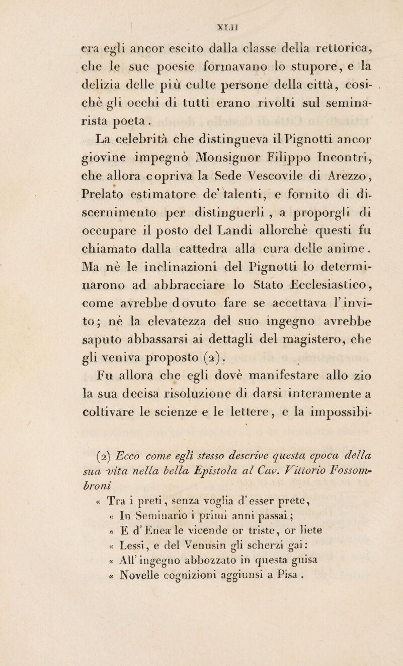 XLlf era egli ancor escilo dalla classe della rettorica, clic le sue poesie formavano lo stupore, e la delizia delle più culle persone della città, cosi- chè gli occhi di tutti erano rivolti sul semina¬ rista poeta. La celebrità che distingueva il Pignotti ancor giovine impegnò Monsignor Filippo Incontri, che allora copriva la Sede Vescovile di Arezzo, a Prelato estimatore de’talenti, e fornito di di- scernimento per distinguerli , a proporgli di occupare il posto del Pandi allorché questi fu chiamato dalla cattedra alla cura delle anime . Ma nè le inclinazioni del Pignotti lo determi¬ narono ad abbracciare lo Stato Ecclesiastico, come avrebbe dovuto fare se accettava l’invi¬ to; nè la elevatezza del suo ingegno avrebbe saputo abbassarsi ai dettagli del magistero, che gli veniva proposto (2). Fu allora che egli dovè manifestare allo zio la sua decisa risoluzione di darsi interamente a coltivare le scienze e le lettere, e la impossibi* (2) Ecco come egli stesso descrive questa epoca della sua ojita nella bella Epistola al Cav. 1itiorio Fossom- òro ni a Tra i preti, senza voglia d’ esser prete, « In Seminario i primi anni passai ; « E d’Enea le vicende or triste, or liete « Lessi, e del Venusin gli scherzi gai : « All’ingegno abbozzato in questa guisa « Novelle cognizioni aggiunsi a Pisa .