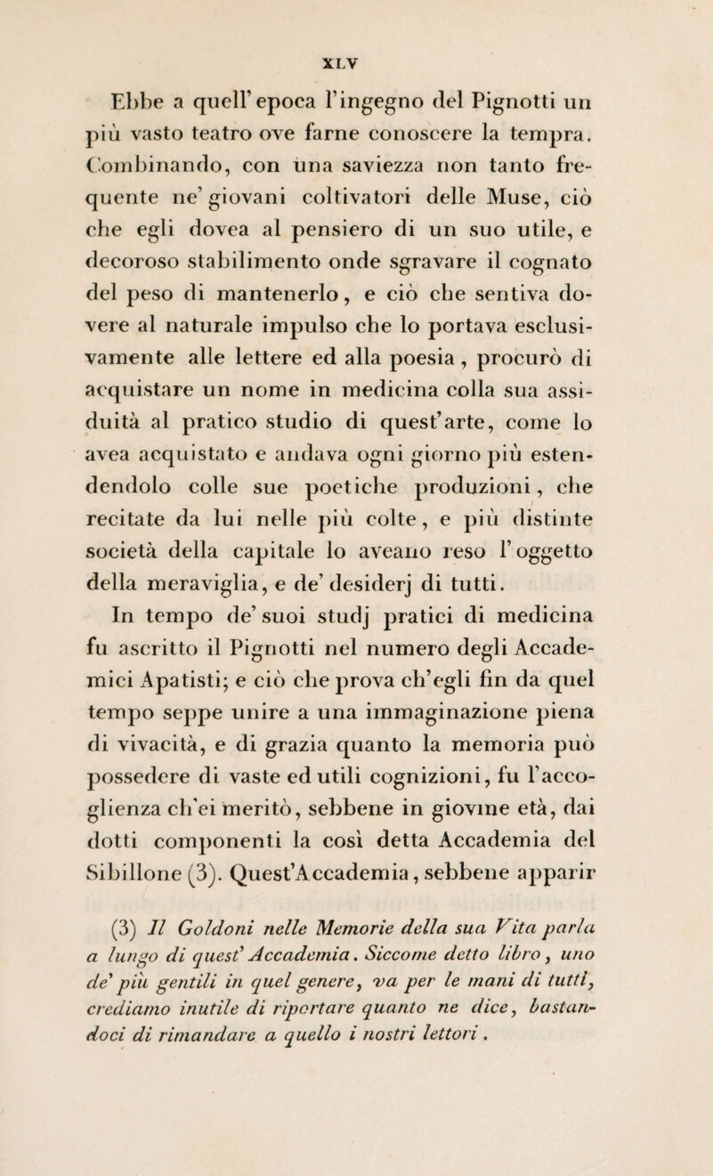 Ebbe a quell’epoca l’ingegno del Pignotti un più vasto teatro ove farne conoscere la tempra. Combinando, con una saviezza non tanto fre¬ quente ne’ giovani coltivatori delle Muse, ciò che egli dovea al pensiero di un suo utile, e decoroso stabilimento onde sgravare il cognato del peso di mantenerlo, e ciò che sentiva do¬ vere al naturale impulso che lo portava esclusi¬ vamente alle lettere ed alla poesia, procurò di acquistare un nome in medicina colla sua assi¬ duità al pratico studio di quest’arte, come lo avea acquistato e andava ogni giorno più esten¬ dendolo colle sue poetiche produzioni, che recitate da lui nelle più colte, e più distinte società della capitale lo aveano reso l’oggetto della meraviglia, e de’ desiderj di tutti. In tempo de’ suoi studj pratici di medicina fu ascritto il Pignotti nel numero degli Accade¬ mici Apatisti; e ciò che prova ch’egli fin da quel tempo seppe unire a una immaginazione piena di vivacità, e di grazia quanto la memoria può possedere di vaste ed utili cognizioni, fu l’acco¬ glienza cli'ei meritò, sebbene in giovine età, dai dotti componenti la così detta Accademia del Sibillone (3). Quest’Accademia, sebbene apparir (3) Il Goldoni nelle Memorie della sua Vita parla a lungo di quest’ Accademia. Siccome detto libro, uno de' piu gentili in quel genere, va per le mani di tutti, crediamo inutile di riportare quanto ne dice, bastan¬ doci di rimandare a quello i nostri lettori ,