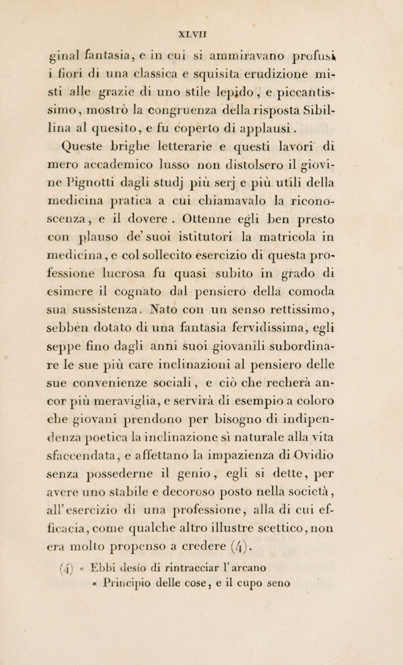 ginal fantasia, e in cui si ammiravano profusi i fiori di una classica e squisita erudizione mi¬ sti alle grazie di uno stile lepido, e piccantis¬ simo, mostrò la congruenza della risposta Sibil¬ lina al quesito, e fu coperto di applausi. Queste briglie letterarie e questi lavori di mero accademico lusso non distolsero il giovi¬ ne Pignotti dagli studj più serj e più utili della medicina pratica a cui chiamavaio la ricono¬ scenza , e il dovere . Ottenne egli ben presto con plauso de’ suoi istitutori la matricola in medicina, e col sollecito esercizio di questa pro¬ fessione lucrosa fu quasi subito in grado di esimere il cognato dal pensiero della comoda sua sussistenza. Nato con un senso rettissimo, sebben dotato di una fantasia fervidissima, egli seppe fino dagli anni suoi giovanili subordina¬ re le sue più care inclinazioni al pensiero delle sue convenienze sociali, e ciò che recherà an¬ cor più meraviglia, e servirà di esempio a coloro che giovani prendono per bisogno di indipen¬ denza poetica la inclinazione sì naturale alla vita sfaccendata, e affettano la impazienza di Ovidio senza possederne il genio, egli si dette, per avere uno stabile e decoroso posto nella società, all’esercizio di una professione, alla di cui ef¬ ficacia, come qualche altro illustre scettico,non era molto propenso a credere (4). (4) « Ebbi desio di rintracciar l’arcano « Principio delle cose, e il cupo seno