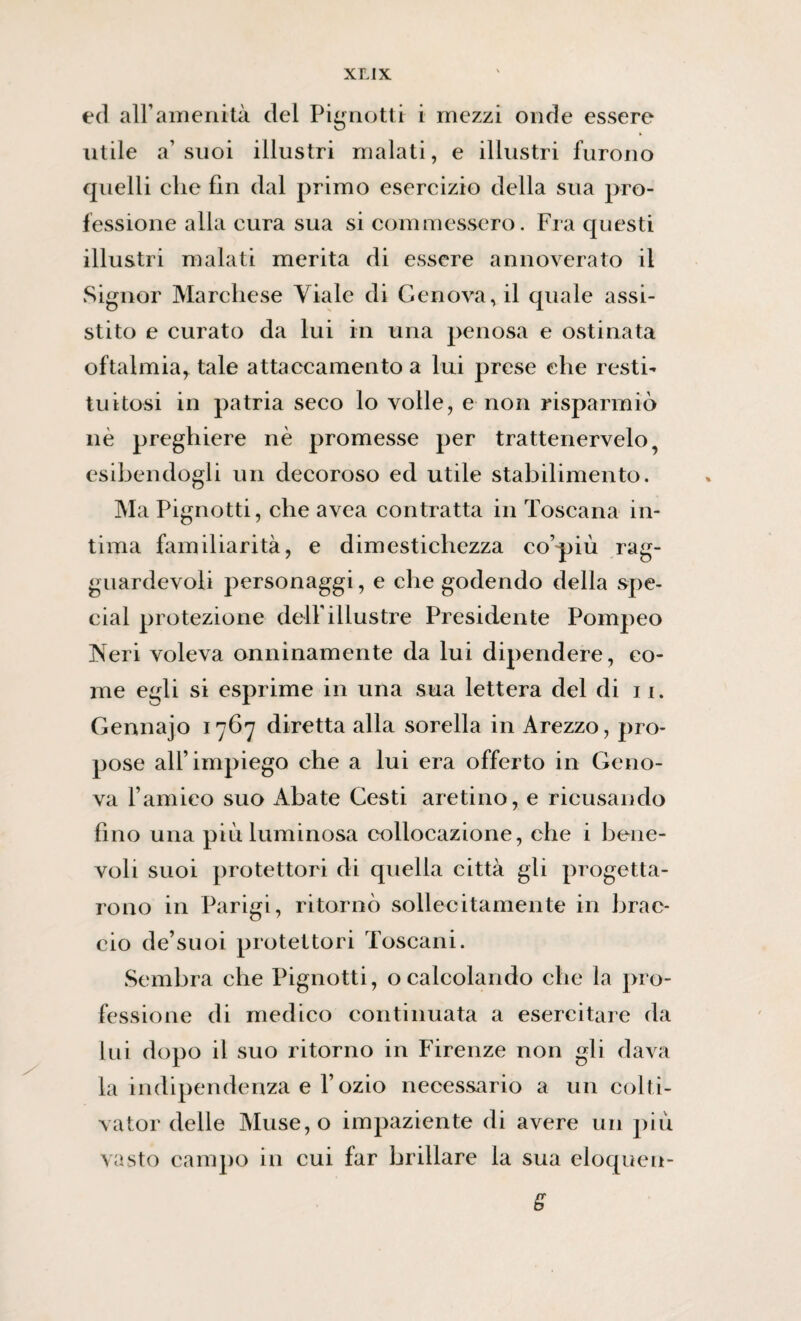 ed all’amenità del Pienotti i mezzi onde essere utile a’ suoi illustri malati, e illustri furono quelli clic fin dal primo esercizio della sua pro¬ fessione alla cura sua si commessero. Fra questi illustri malati merita di essere annoverato il Signor Marchese Viale di Genova, il quale assi¬ stito e curato da lui in una penosa e ostinata oftalmia^ tale attaccamento a lui prese che resti¬ tuitosi in patria seco lo volle, e non risparmiò nè preghiere nè promesse per trattenetelo, esibendogli un decoroso ed utile stabilimento. Ma Pignotti, che avea contratta in Toscana in¬ tima familiarità, e dimestichezza co’più rag¬ guardevoli personaggi, e che godendo della spe¬ cial protezione dell'illustre Presidente Pompeo Neri voleva onninamente da lui dipendere, co¬ me egli si esprime in una sua lettera del di 11. Gennajo 1767 diretta alla sorella in Arezzo, pro¬ pose all’impiego che a lui era offerto in Geno¬ va l’amico suo Abate Gesti aretino, e ricusando fino una più luminosa collocazione, che i bene¬ voli suoi protettori di quella città gli progetta¬ rono in Parigi, ritornò sollecitamente in brac¬ cio de’suoi protettori Toscani. Sembra che Pignotti, ocalcolando che la pro¬ fessione di medico continuata a esercitare da lui dopo il suo ritorno in Firenze non gli dava la indipendenza e l’ozio necessario a un colti¬ vatoli delle Muse,o impaziente di avere un più vasto campo in cui far brillare la sua eloque ti¬ fi*