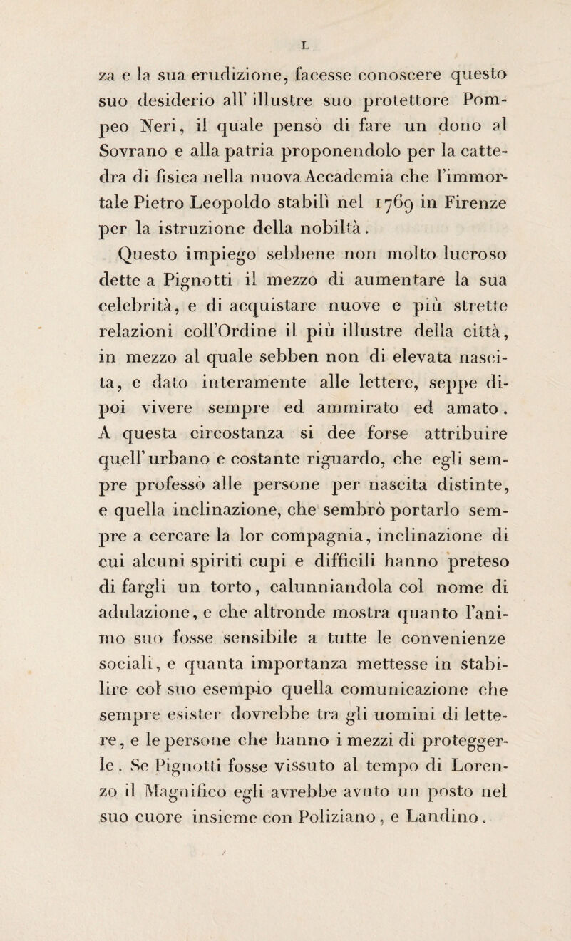 za e la sua erudizione, facesse conoscere questo suo desiderio all’ illustre suo protettore Pom¬ peo Neri, il quale pensò di fare un dono al Sovrano e alla patria proponendolo per la catte¬ dra di fìsica nella nuova Accademia che l’immor¬ tale Pietro Leopoldo stabilì nel 1769 in Firenze per la istruzione della nobiltà. Questo impiego sebbene non molto lucroso dette a Pignotti il mezzo di aumentare la sua celebrità, e di acquistare nuove e più strette relazioni collOrdine il più illustre della città, in mezzo al quale sebben non di elevata nasci¬ ta, e dato interamente alle lettere, seppe di¬ poi vivere sempre ed ammirato ed amato. A questa circostanza si dee forse attribuire quell’ urbano e costante riguardo, che egli sem¬ pre professò alle persone per nascita distinte, e quella inclinazione, che sembrò portarlo sem¬ pre a cercare la lor compagnia, inclinazione di cui alcuni spiriti cupi e difficili hanno preteso di fargli un torto, calunniandola col nome di adulazione, e che altronde mostra quanto Fam¬ ulo suo fosse sensibile a tutte le convenienze sociali, e quanta importanza mettesse in stabi¬ lire col suo esempio quella comunicazione che sempre esister dovrebbe tra gli uomini di lette¬ re, e le persone che hanno i mezzi di protegger¬ le . Se Pignotti fosse vissuto al tempo di Loren¬ zo il Magnifico egli avrebbe avuto un posto nel suo cuore insieme con Poliziano , e Landino.