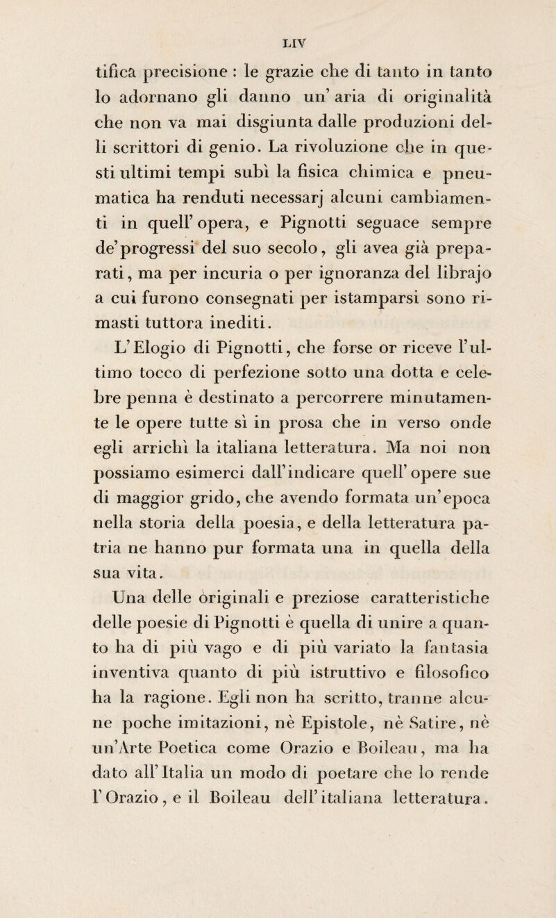 tifica precisione : le grazie che di tanto in tanto 10 adornano gli danno un aria di originalità che non va mai disgiunta dalle produzioni del- 11 scrittori di genio. La rivoluzione che in que¬ sti ultimi tempi subì la fisica chimica e pneu¬ matica ha renduti necessarj alcuni cambiamen¬ ti in quell’opera, e Pignotti seguace sempre de’progressi del suo secolo, gli avea già prepa¬ rati, ma per incuria o per ignoranza del lihrajo a cui furono consegnati per istamparsi sono ri¬ masti tuttora inediti. L’Elogio di Pignotti, che forse or riceve l’ul¬ timo tocco di perfezione sotto una dotta e cele¬ bre penna è destinato a percorrere minutamen¬ te le opere tutte sì in prosa che in verso onde egli arrichì la italiana letteratura. Ma noi non possiamo esimerci dall’indicare quell’opere sue di maggior grido, che avendo formata un’epoca nella storia della poesia, e della letteratura pa¬ tria ne hanno pur formata una in quella della sua vita. Una delle originali e preziose caratteristiche delle poesie di Pignotti è quella di unire a quan¬ to ha di più vago e di più variato la fantasia inventiva quanto di più istruttivo e filosofico ha la ragione. Egli non ha scritto, tranne alcu¬ ne poche imitazioni, nè Epistole, nè Satire, nè un’Arte Poetica come Orazio e Boileau, ma ha dato all’Italia un modo di poetare che io rende l’Orazio,eil Boileau dell’italiana letteratura.