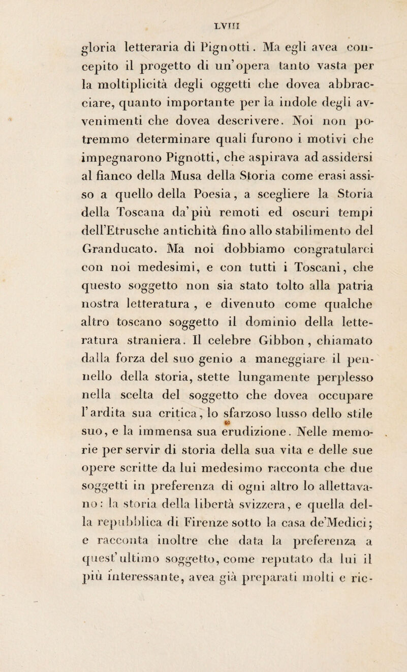 LVHI gloria letteraria di Pignotti. Ma egli avea con¬ cepito il progetto di un’opera tanto vasta per la moltiplicità degli oggetti che dovea abbrac¬ ciare, quanto importante per la indole degli av¬ venimenti che dovea descrivere. Noi non po¬ tremmo determinare quali furono i motivi che impegnarono Pignotti, che aspirava ad assidersi al fianco della Musa della Storia come erasi assi¬ so a quello della Poesia, a scegliere la Storia della Toscana da’più remoti ed oscuri tempi dell’Etrusche antichità fino allo stabilimento del Granducato. Ma noi dobbiamo congratularci con noi medesimi, e con tutti i Toscani, che questo soggetto non sia stato tolto alla patria nostra letteratura , e divenuto come qualche altro toscano soggetto il dominio della lette¬ ratura straniera. Il celebre Gibbon , chiamato dalla forza del suo genio a maneggiare il pen¬ nello della storia, stette lungamente perplesso nella scelta del soggetto che dovea occupare l’ardita sua critica, lo sfarzoso lusso dello stile suo, e la immensa sua erudizione. Nelle memo¬ rie per servir di storia della sua vita e delle sue opere scritte da lui medesimo racconta che due soggetti in preferenza di ogni altro lo allettava¬ no : la storia della libertà svizzera, e quella del¬ la repubblica di Firenze sotto la casa de’Medici; e racconta inoltre che data la preferenza a quest’ultimo soggetto, come reputato da lui il più interessante, avea già preparati molti e rie-