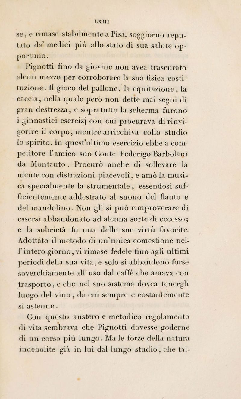 se, e rimase stabilmente a Pisa, soggiorno repu¬ tato da’ medici più allo stato di sua salute op¬ porti! no. Pignotti fino da giovine non avea trascurato alcun mezzo per corroborare la sua fisica costi¬ tuzione. Il gioco del pallone, la equitazione , la caccia, nella quale però non dette mai segni di gran destrezza, e sopratutto la scherma furono i ginnastici esercizj con cui procurava di rinvi¬ gorire il corpo, mentre arricchiva collo studio lo spirito. In quest’ultimo esercizio ebbe a com¬ petitore l’amico suo Conte Federigo Barbolani da Montauto . Procurò anche di sollevare la mente con distrazioni piacevoli, e amò la musi¬ ca specialmente la strumentale, essendosi suf¬ ficientemente addestrato al suono del flauto e del mandolino. Non gli si può rimproverare di essersi abbandonato ad alcuna sorte di eccesso; e la sobrietà fu una delle sue virtù favorite. Adottato il metodo di un’unica comestione nel- l’intero giorno, vi rimase fedele fino agli ultimi periodi della sua vita,e solo si abbandonò forse soverchiamente all’uso dal caffè che amava con trasporto, e che nel suo sistema dovea tenergli luogo del vino, da cui sempre e costantemente si astenne. Con questo austero e metodico regolamento di vita sembrava che Pignotti dovesse goderne di un corso più lungo. Ma le forze della natura indebolite già in lui dal lungo studio, che tal-