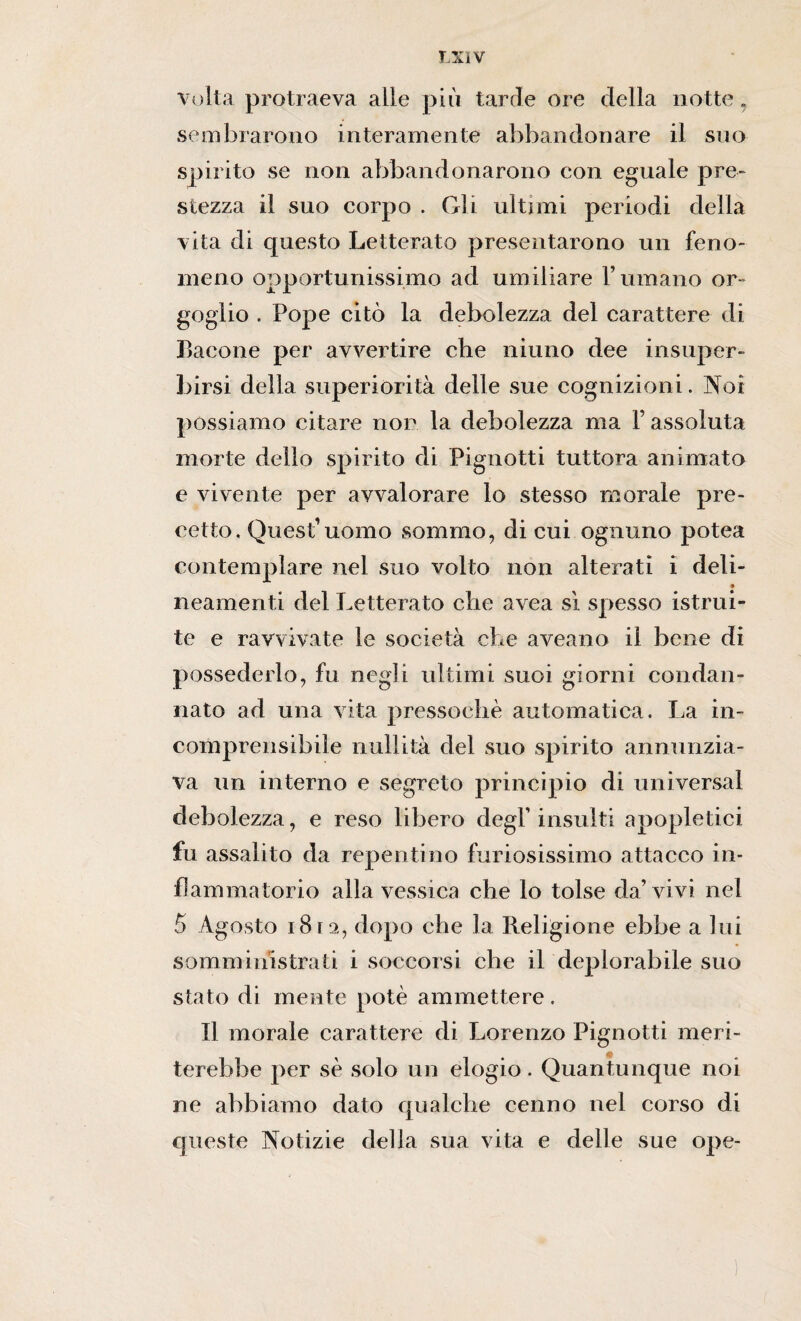 LXÌV volta protraeva alle più tarde ore della notte, sembrarono interamente abbandonare il suo spirito se non abbandonarono con eguale pre¬ stezza il suo corpo . Gli ultimi periodi della vita di questo Letterato presentarono un feno¬ meno opportunissimo ad umiliare rumano or¬ goglio . Pope citò la debolezza del carattere di Bacone per avvertire che niuno dee insuper¬ birsi della superiorità delle sue cognizioni. Noi possiamo citare non la debolezza ma F assoluta morte dello spirito di Pignotti tuttora animato e vivente per avvalorare lo stesso morale pre¬ cetto. Quest1 uomo sommo, di cui ognuno potea contemplare nei suo volto non alterati i deli- • neamenti del Letterato che avea sì spesso istrui¬ te e ravvivate le società che aveano il bene di possederlo, fu negli ultimi suoi giorni condan¬ nato ad una vita pressoché automatica. La in¬ comprensibile nullità del suo spirito annunzia¬ va un interno e segreto principio di universal debolezza, e reso libero degl’insulti a popietici fu assalito da repentino furiosissimo attacco in¬ fiammatorio alla vessica che lo tolse da’vivi nel 5 Agosto i8ra, dopo che la Religione ebbe a lui somministrati i soccorsi che il deplorabile suo stato di mente potè ammettere . Il morale carattere di Lorenzo Pignotti meri¬ terebbe per sé solo un elogio. Quantunque noi ne abbiamo dato qualche cenno nel corso di queste Notizie della sua vita e delle sue ope-