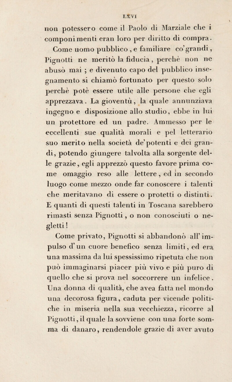 non potessero come il Paolo di Marziale che i componimenti eran loro per diritto di compra. Come uomo pubblico , e familiare co’grandi, Pignotti ne meritò la fiducia, perchè non ne abusò mai ; e divenuto capo del pubblico inse¬ gnamento si chiamò fortunato per questo solo perchè potè essere utile alle persone che egli apprezzava . La gioventù, la quale annunziava ingegno e disposizione allo studio, ebbe in lui un protettore ed un padre. Ammesso per le eccellenti sue qualità morali e pel letterario suo merito nella società de’potenti e dei gran¬ di, potendo giungere talvolta alla sorgente del¬ le grazie, egli apprezzò questo favore prima co¬ me omaggio reso alle lettere , ed in secondo luogo come mezzo onde far conoscere i talenti che meritavano di essere o protetti o distinti, E quanti di questi talenti in Toscana sarebbero rimasti senza Pignotti, o non conosciuti o ne¬ gletti ! Come privato, Pignotti si abbandonò all’im¬ pulso d’un cuore benefico senza limiti, ed era una massima da lui spessissimo ripetuta che non può immaginarsi piacer più vivo e più puro di quello che si prova nel soccorrere un infelice . Una donna di qualità, che avea fatta nel mondo una decorosa figura, caduta per vicende politi¬ che in miseria nella sua vecchiezza, ricorre al Pignotti, il quale la sovviene con una forte som¬ ma di danaro, rendendole grazie di aver avuto