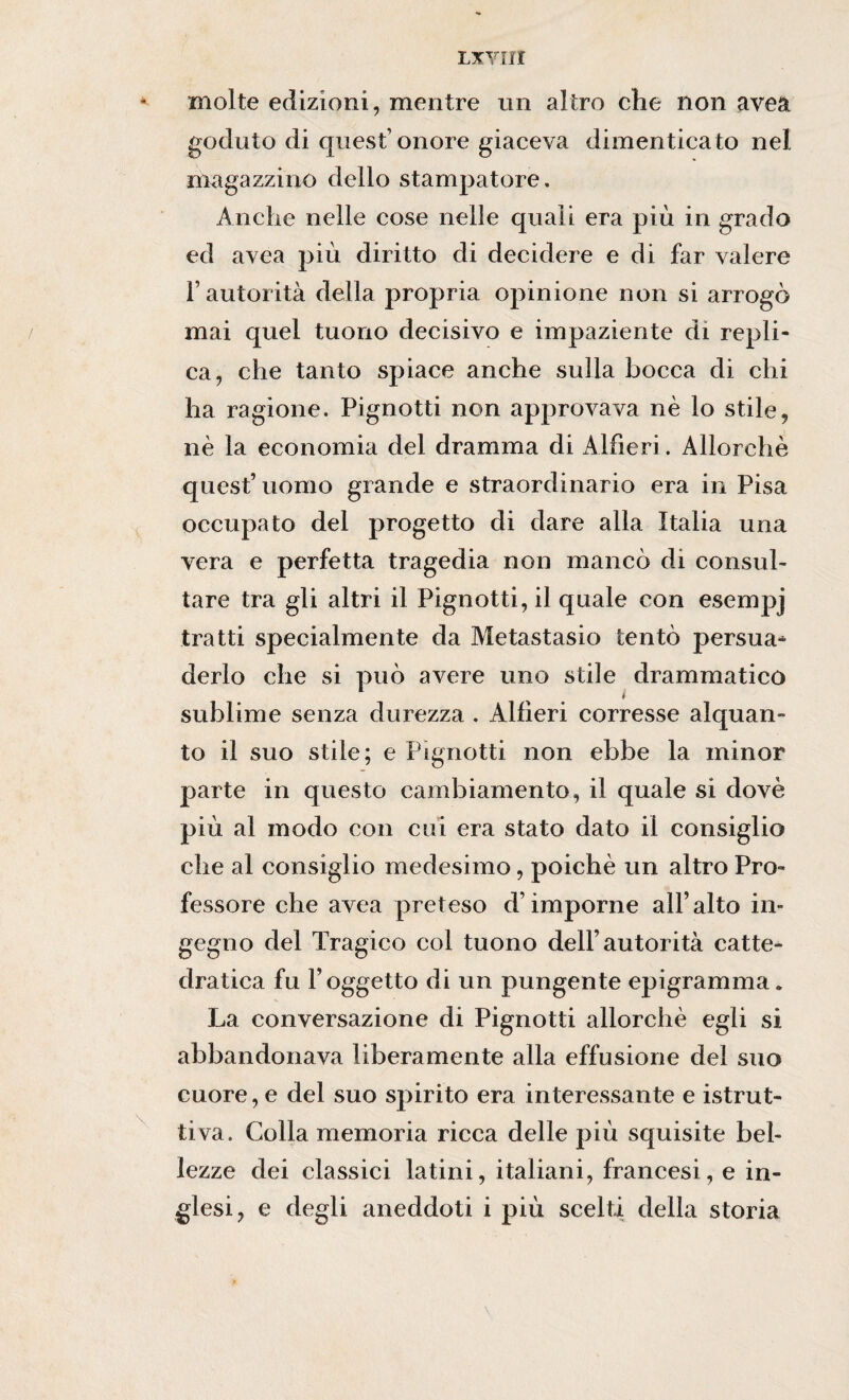 L XVI li molte edizioni, mentre un altro che non avea goduto di quest’onore giaceva dimenticato nel magazzino dello stampatore. Anche nelle cose nelle quali era più in grado ed avea più diritto di decidere e di far valere r autorità della propria opinione non si arrogò mai quel tuono decisivo e impaziente di repli¬ ca, che tanto spiace anche sulla bocca di chi ha ragione. Pignotti non approvava nè lo stile, nè la economia del dramma di Alfieri. Allorché quest’uomo grande e straordinario era in Pisa occupato del progetto di dare alla Italia una vera e perfetta tragedia non mancò di consul¬ tare tra gli altri il Pignotti, il quale con esempj tratti specialmente da Metastasio tentò persua^ derlo che si può avere uno stile drammatico sublime senza durezza . Alfieri corresse alquan¬ to il suo stile; e Pignotti non ebbe la minor parte in questo cambiamento, il quale si dovè più al modo con cui era stato dato il consiglio che al consiglio medesimo, poiché un altro Pro¬ fessore che avea preteso d’imporne all’alto in¬ gegno del Tragico col tuono dell’autorità catte¬ dratica fu l’oggetto di un pungente epigramma. La conversazione di Pignotti allorché egli si abbandonava liberamente alla effusione del suo cuore, e del suo spirito era interessante e istrut¬ tiva. Colla memoria ricca delle più squisite bel¬ lezze dei classici latini, italiani, francesi, e in¬ glesi, e degli aneddoti i più scelti della storia