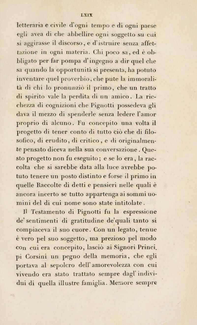 letteraria e civile d’ogni tempo e di ogni paese egli avea di che abbellire ogni soggetto su cui si aggirasse il discorso, e d’istruire senza affet¬ tazione in ogni materia. Chi poco sa, ed è ob¬ bligato per far pompa d’ingegno a dir quel che sa quando la opportunità si presenta, ha potuto inventare quel proverbio, die pute la immorali¬ tà di chi lo pronunziò il primo, che un tratto di spirito vale la perdita di un amico. La ric¬ chezza di cognizioni che Pignotti possedeva gli dava il mezzo di spenderle senza ledere l’amor proprio di alcuno. Fu concepito una volta il progetto di tener conto di tutto ciò che di filo¬ sofico, di erudito, di critico, e di originalmen¬ te pensato diceva nella sua conversazione . Que¬ sto progetto non fu eseguito ; e se lo era, la rac¬ colta che si sarebbe data alla luce avrebbe po¬ tuto tenere un posto distinto e forse il primo in quelle Raccolte di detti e pensieri nelle quali è ancora incerto se tutto appartenga ai sommi uo¬ mini del di cui nome sono state intitolate. Il Testamento di Pignotti fu la espressione de’ sentimenti di gratitudine de’quali tanto si compiaceva il suo cuore. Con un legato, tenue è vero pel suo soggetto, ma prezioso pel modo con cui era concepito, lasciò ai Signori Princi. pi Corsini un pegno della memoria, che egli portava al sepolcro dell’ amorevolezza con cui vivendo era stato trattato sempre dagl’ indivi¬ dui di quella illustre famiglia. Memore sempre