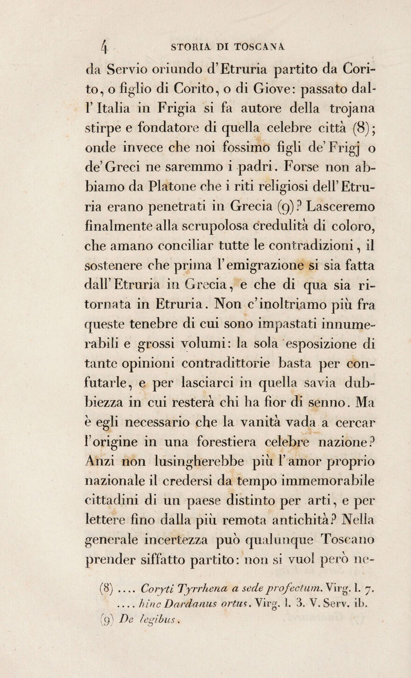 da Servio oriundo d’Etruria partito da Con¬ to, o figlio di Corito, o di Giove: passato dal- F Italia in Frigia si fa autore della trojana stirpe e fondatore di quella celebre città (8) ; onde invece che noi fossimo figli de’Frigj o de Greci ne saremmo i padri. Forse non ab¬ biamo da Platone che i riti religiosi dell’ Etru- ria erano penetrati in Grecia (9) ? Lasceremo finalmente alla scrupolosa credulità di coloro, che amano conciliar tutte le contradizioni, il sostenere che prima F emigrazione si sia fatta dall’Etruria in Grecia, e che di qua sia ri¬ tornata in Etruria. Non c’inoltriamo piu fra queste tenebre di cui sono impastati innume¬ rabili e grossi volumi: la sola esposizione di tante opinioni contradittorie basta per con¬ futarle, e per lasciarci in quella savia dub¬ biezza in cui resterà chi ha fior di senno. Ma e egli necessario che la vanità vada a cercar Forigine in una forestiera celebre nazione? Anzi non lusingherebbe più F amor proprio nazionale il credersi da tempo immemorabile cittadini di un paese distinto per arti, e per lettere fino dalla piu remota antichità? Nella generale incertezza può qualunque Toscano prender siffatto partito: non si vuol però ne- (8) .... Coryti Tyrrhena a sede prof edam. Virg. 1. 7. _hinc Dardanus ortus. Yirg. 1. 3. V. Serv. ib, (9) De ìe gibus .