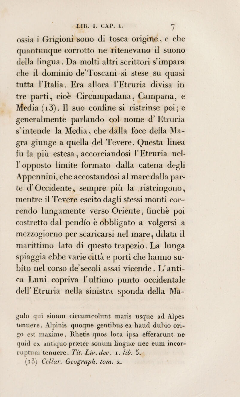 ossia i Grigioni sono di tosca origine, e che quantunque corrotto ne ritenevano il suono della lingua. Da molti altri scrittori s’impara che il dominio de’Toscani si stese su quasi tutta FItalia. Era allora l’Etraria divisa in tre parti, cioè Circumpadana, Campana, e Media (i3). Il suo confine si ristrinse poi; e generalmente parlando col nome d’ Etruria s’intende la Media, che dalla foce della Ma¬ gra giunge a quella del Tevere. Questa linea fu la più estesa, accorciandosi l’Etruria nel- F opposto limite formato dalla catena degli Appennini, che accostandosi al mare dalla par¬ te d’Occidente, sempre piu la ristringono, mentre il Tevere escito dagli stessi monti cor¬ rendo lungamente verso Oriente, finche poi costretto dal pendio è obbligato a volgersi a mezzogiorno per scaricarsi nel mare, dilata il marittimo lato di questo trapezio. La lunga spiaggia ebbe varie città e porti che hanno su¬ bito nel corso de’secoli assai vicende. L’anti¬ ca Luni copriva l’ultimo punto occidentale dell’ Etruria nella sinistra sponda della Ma- gulo qui sinum circumcolunt maris usque ad Alpes tenuere. Alpinis quoque gentibus ea haud duino ori- go est maxime. Rhetis quos loca ipsa efferarunt ne quid ex antiquo prseter sonum linguae nec eum incor- ruptum tenuere. Tit. Lio. dee. i. lib. 5. ( 13) Celiar. Geograph. torri. 2.