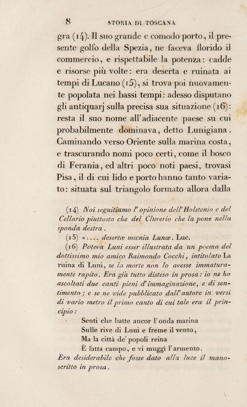 gra (4). Il suo grande e comodo porto, il pre~ sente golfo della Spezia, ne faceva florido il commercio, e rispettabile la potenza: cadde e risorse più volte : era deserta e minata ai tempi di Lucano (i5), si trova poi nuovamen¬ te popolata nei bassi tempi : adesso disputano gli antiquarj sulla precisa sua situazione ( 16) : resta il suo nome all’adiacente paese su cui probabilmente dominava, detto Lunigiana . Laminando verso Oriente sulla marina costa, e trascurando nomi poco certi, come il bosco di Ferania, ed altri poco noti paesi, trovasi Pisa , il di cui lido e porto hanno tanto varia¬ to: situata sul triangolo formato allora dalla (14) Noi seguitiamo F opinione delFHolstenio e del Cellario piuttosto che del Cluve rio che la pone nella, sponda destra . (15) « ... . desertce mocnia. Lunoe. Lue. (16) Poteva Luni esser illustrata da un poema del dottissimo mio amico Raimondo Cocchi, intitolato La ruina di Luni, se la. morte non lo avesse immatura- mente rapito. Era già tutto disteso in prosa : io ne ho ascoltati due canti pieni db immaginazione, e di sen¬ timento : e se ne vide pubblicato dalF autore in versi di vario metro il primo canto di cui tale era il prin¬ cipio : Senti che batte ancor l’onda marina Sulle rive di Luni e freme il vento, Ma la città de’ popoli reina E fatta campo, e vi muggì l’armento. Era desiderabile che fosse dato alici luce il mano¬ scritto in prosa.