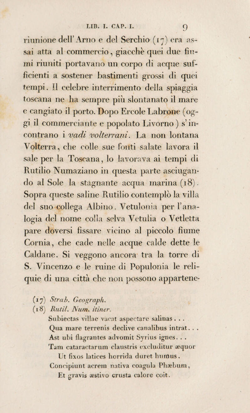 riunione dell’Arno e del Serchio (17) era as¬ sai atta al commercio, giacche quei due fiu¬ mi riuniti portavano un corpo di acque suf¬ ficienti a sostener bastimenti grossi di quei tempi, il celebre interrimento della spiaggia toscana ne ha sempre piu slontanato il mare e cangiato il porto. Dopo Ercole Labrone (og¬ gi il commerciante e popolato Livorno ) s’in¬ contrano i vadi volterrani. La non lontana Volterra, che colle sue fonti salate lavora il sale per la Toscana, lo lavorava ai tempi di Rutilio Numaziano in questa parte asciugan¬ do al Sole la stagnante acqua marina (18). Sopra queste saline Rutilio contemplò la villa del suo collega Albino. Vetulonia per Yana¬ logia del nome colla selva Vetulia o Vetletta pare doversi fissare vicino al piccolo fiume Cornia, che cade nelle acque calde dette le Caldane. Si veggono ancora tra la torre di S. Vincenzo e le mine di Populonia le reli¬ quie di una città che non possono appartene¬ vi 7) Strab. Geograph. (i8j Rittil. Num. itiner. Subiectas villae vacat aspectare salinas . . . Qua mare terrenis declive canalibus intrat. . . Ast ubi flagrantes advomit Syrius ignes. . . Tarn cataractarum claustris excluditur aequor Ut fixos latices horrida duret humus. Concipiunt acrein nativa coagula Phaebum, Et gravis aestivo crusta calore coit.