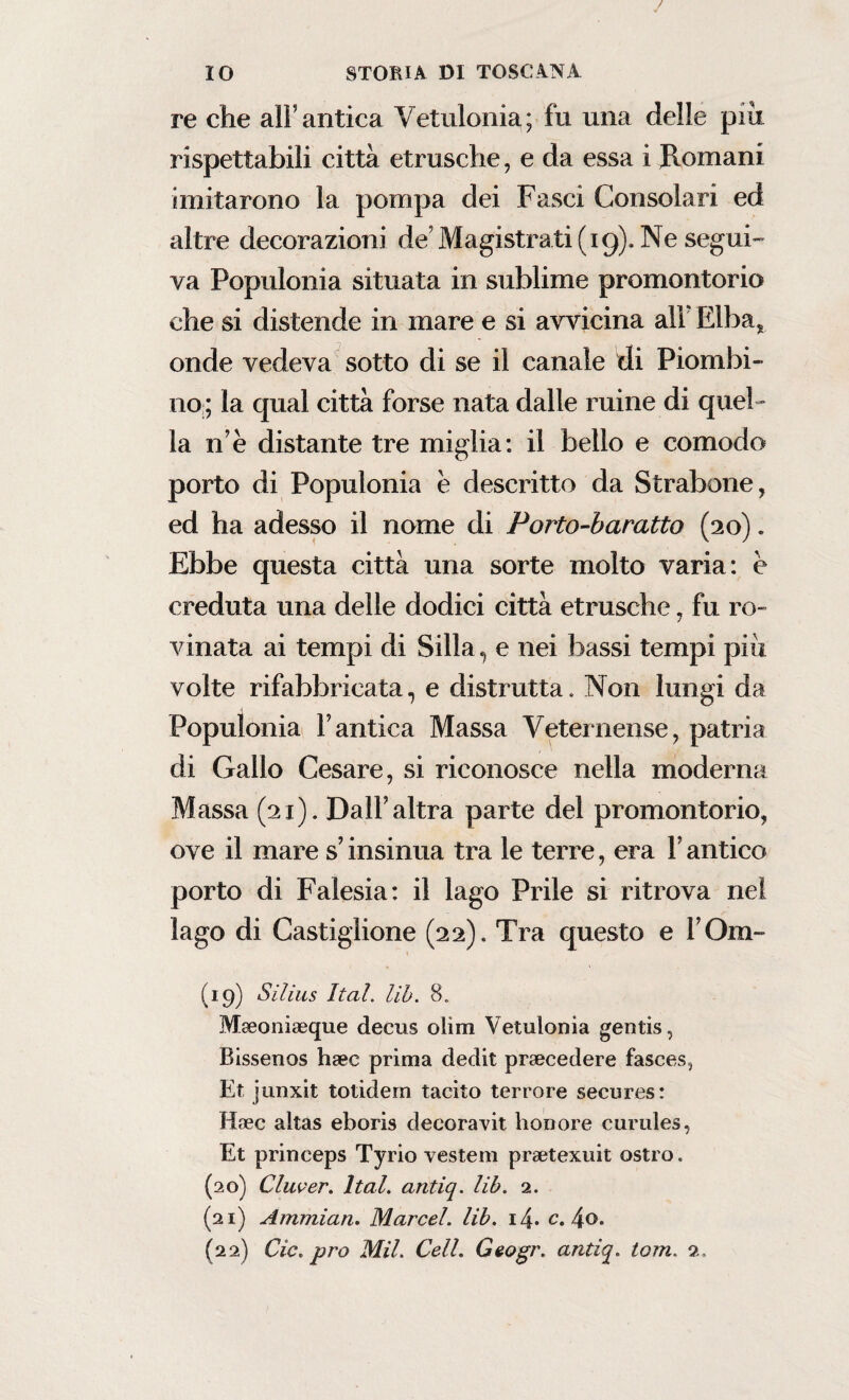 re che all’antica Vetulonia; fu una delle più rispettabili città etrusche, e da essa i Romani imitarono la pompa dei Fasci Consolari ed altre decorazioni de9 Magistrati (19). Ne segui¬ va Populonia situata in sublime promontorio che si distende in mare e si avvicina all Elba* onde vedeva sotto di se il canale di Piombi¬ no ; la qual città forse nata dalle mine di quel ¬ la n e distante tre miglia: il bello e comodo porto di Populonia e descritto da Strabene, ed ha adesso il nome di Porto-baratto (20). Ebbe questa città una sorte molto varia: è creduta una delle dodici città etrusche, fu ro¬ vinata ai tempi di Siila, e nei bassi tempi più volte rifabbricata, e distrutta. Non lungi da Populonia l’antica Massa Veternense, patria di Gallo Cesare, si riconosce nella moderna Massa (21). Dall’altra parte del promontorio, ove il mare s’insinua tra le terre, era V antico porto di Falesia: il lago Prile si ritrova nel lago di Castiglione (22). Tra questo e l Om- (19) Silius Ital. lib. 8. Mseoniagque decus olirti Vetulonia gentis, Bissenos haec prima dedit precedere fasces, Et junxit totidem tacito terrore secures: Haec alias eboris decoravi! honore curules, Et princeps Tyrio vestem preetexuit ostro. (20) Clucer. ltal. antiq. lib. 2. (21) Ammian. Marcel, lib. i4* c. 4°* (22) Cic. prò Mil. Celi. Geogr. antiq. tom. a.