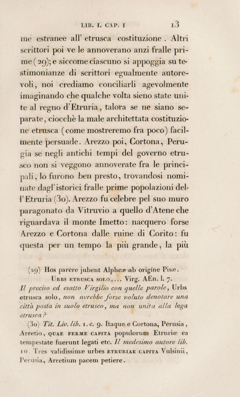 me estranee all’ etnisca costituzione . Altri scrittori poi ve le annoverano anzi fralle pri¬ me ( 29); e siccome ciascuno si appoggia su te» stimonianze di scrittori egualmente autore¬ voli, noi crediamo conciliarli agevolmente imaginando che qualche volta sieno state uni¬ te al regno d’Etruria, talora se ne siano se¬ parate, ciocche la male architettata costituzio¬ ne etnisca (come mostreremo fra poco) facil¬ mente persuade. Arezzo poi, Cortona, Peru¬ gia se negli antichi tempi del governo etru¬ sco non si veggono annoverate fra le princi¬ pali, lo furono ben presto, trovandosi nomi¬ nate dagl’istorici fralle prime popolazioni del- l’Etruria (3o). Arezzo fu celebre pel suo muro paragonato da Vitruvio a quello d’A tene che riguardava il monte Imetto: nacquero forse Arezzo e Cortona dalle mine di Corito : fu questa per un tempo la piu grande, la piu (29) IIos parere jubent Alphe*vab origine Pisce. Urbs ktrusca solo.... Virg. AEn. 1. 7. Il preciso ed esatto Virgilio con quelle parole, Urbs etnisca solo, non avrebbe forse voluto denotare una citta posta in suolo etrusco, ma non unita alla lega etnisca ? (30) Tit. Liv. lib. 1. c. 9. Itaque e Cortona, Perusia , Arreno, quae ferme capita populorum Etruriae ea tempestate fuerunt legati etc. Il medesimo autore lib. io. Tres validissima? urbes etruriae capita Vulsinii, Perusia, Arredimi pacem petiere.