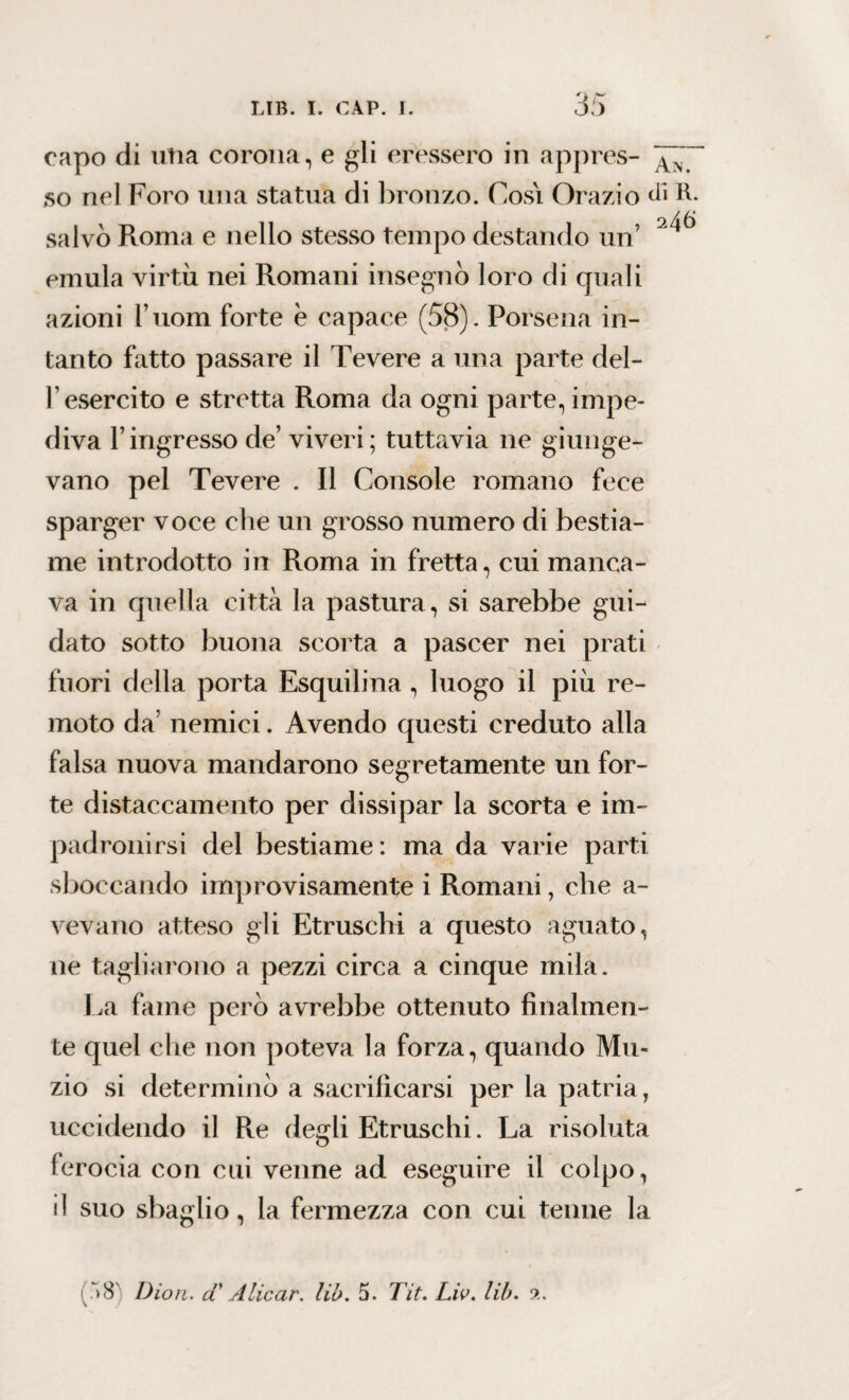 capo di utia corona, e gli eressero in appres- so nel Foro una statua di bronzo. Cosi Orazio dì R. salvò Roma e nello stesso tempo destando un’ emula virtù nei Romani insegnò loro di quali azioni Tuoni forte è capace (58). Porsena in¬ tanto fatto passare il Tevere a una parte del- T esercito e stretta Roma da ogni parte, impe¬ diva l’ingresso de’ viveri; tuttavia ne giunge¬ vano pel Tevere . Il Console romano fece sparger voce che un grosso numero di bestia¬ me introdotto in Roma in fretta, cui manca¬ va in quella città la pastura, si sarebbe gui¬ dato sotto buona scorta a pascer nei prati fuori della porta Esquilina , luogo il più re¬ moto da nemici. Avendo questi creduto alla falsa nuova mandarono segretamente un for¬ te distaccamento per dissipar la scorta e im¬ padronirsi del bestiame: ma da varie parti sboccando improvisamente i Romani, che a- vevano atteso gli Etruschi a questo aguato, ne tagliarono a pezzi circa a cinque mila. La fame però avrebbe ottenuto finalmen¬ te quel che non poteva la forza, quando Mu¬ zio si determinò a sacrificarsi per la patria, uccidendo il Re degli Etruschi. La risoluta ferocia con cui venne ad eseguire il colpo, il suo sbaglio, la fermezza con cui tenne la