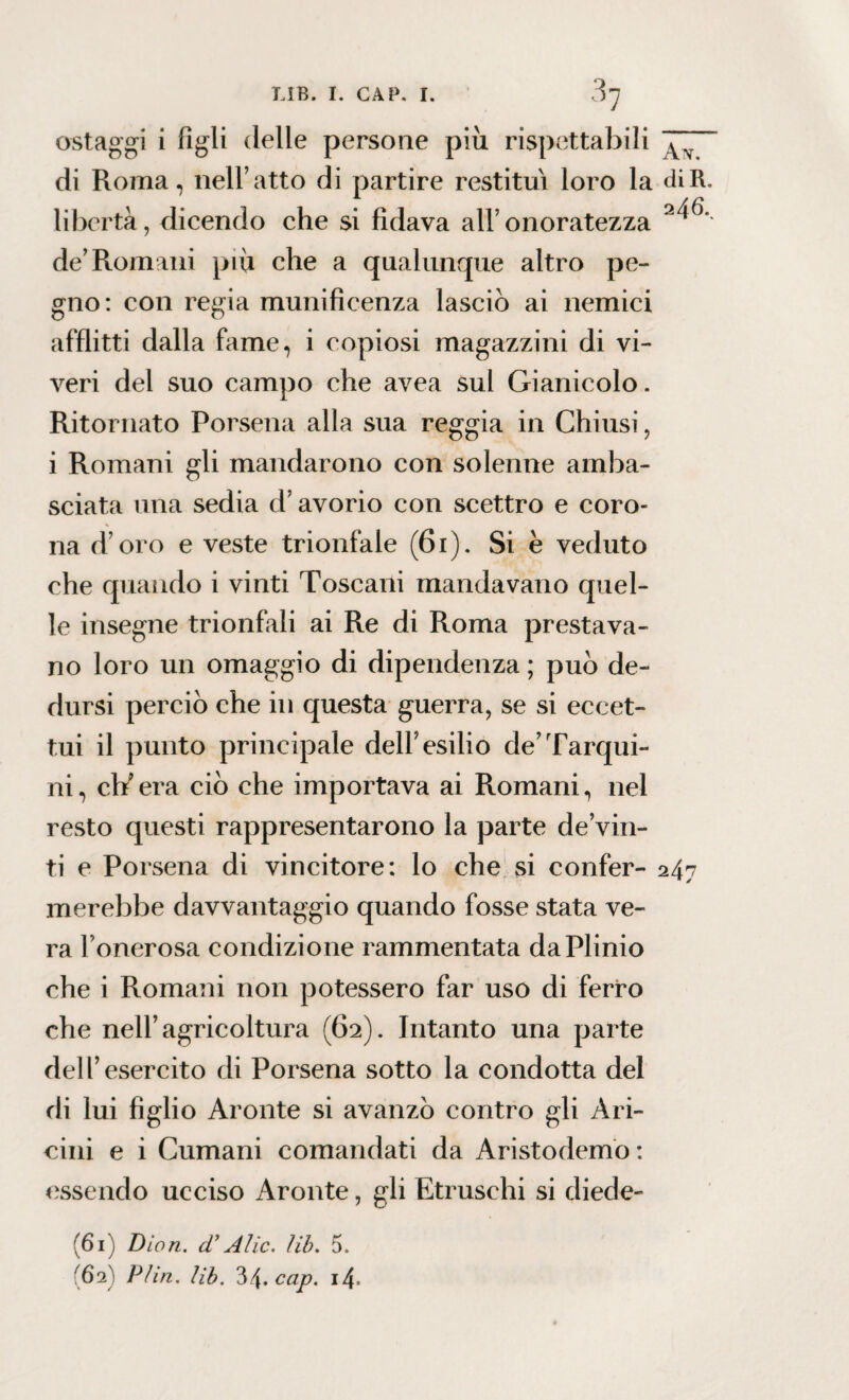 ostaggi i figli delle persone più rispettabili ^ di Roma, nell’atto di partire restituì loro la <ìiR. libertà, dicendo che si fidava all’ onoratezza de’Romani piu che a qualunque altro pe¬ gno: con regia munificenza lasciò ai nemici afflitti dalla fame, i copiosi magazzini di vi¬ veri del suo campo che avea sul Gianicolo. Ritornato Porsena alla sua reggia in Chiusi, i Romani gli mandarono con solenne amba¬ sciata una sedia d’avorio con scettro e coro¬ na d oro e veste trionfale (61 ). Si è veduto che quando i vinti Toscani mandavano quel¬ le insegne trionfali ai Re di Roma prestava¬ no loro un omaggio di dipendenza ; può de¬ dursi perciò che in questa guerra, se si eccet¬ tui il punto principale dell’esilio de’Tarqui- ni, ch’era ciò che importava ai Romani, nel resto questi rappresentarono la parte de’vin- ti e Porsena di vincitore: lo che si confer- 247 merebbe davvantaggio quando fosse stata ve¬ ra l’onerosa condizione rammentata da Plinio che i Romani non potessero far uso di ferro che nell’agricoltura (62). Intanto una parte dell’esercito di Porsena sotto la condotta del di lui figlio Aronte si avanzò contro gli A ri¬ cini e i Cumani comandati da Aristodemo : essendo ucciso Aronte, gli Etruschi si diede- (61) Diari, d’Alic. lib. 5. (62) P/in. lib. 'òby.cap. i4>