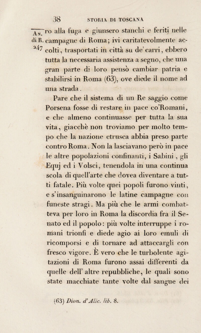 ~^;ro alla fuga e giunsero stanchi e feriti nelle di R. campagne di Roma; ivi caritatevolmente ac- colti, trasportati in città su de carri, ebbero tutta la necessaria assistenza a segno, che una gran parte di loro pensò cambiar patria e stabilirsi in Roma (63), ove diede il nome ad una strada. Pare che il sistema di un Re saggio come Porsena fosse di restare in pace co’Romani, e che almeno continuasse per tutta la sua vita, giacche non troviamo per molto tem¬ po che la nazione etnisca abbia preso parte contro Roma. Non la lasciavano però in pace le altre popolazioni confinanti, i Sabini, gii Equj ed i Volsci, tenendola in una continua scola di quell’arte che dovea diventare a tut¬ ti fatale. Piu volte quei popoli furono vinti, e s’insanguinarono le latine campagne con funeste stragi. Ma più che le armi combat¬ teva per loro in Roma la discordia fra il Se¬ nato ed il popolo : più volte interruppe i ro¬ mani trionfi e diede agio ai loro emuli di ricomporsi e di tornare ad attaccargli con fresco vigore. E vero che le turbolente agi¬ tazioni di Roma furono assai differenti da quelle dell’ altre repubbliche, le quali sono state macchiate tante volte dal sangue dei (63) Dion. d’Alic. lib. 8.