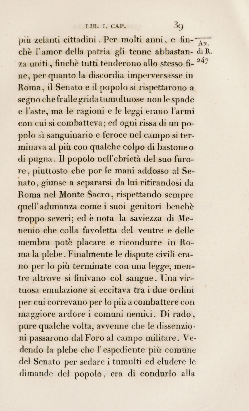 più zelanti cittadini. Per molti anni, e fin-u ^ che Famor della patria gli tenne abbastan- di R. za uniti, finche tutti tenderorio allo stesso fi- ne, per quanto la discordia imperversasse in Roma, il Senato e il popolo si rispettarono a segno che fralle grida tumultuose non le spade e Faste, ma le ragioni e le leggi erano Farmi con cui si combatteva; ed ogni rissa di un po¬ polo si sanguinario e feroce nel campo si ter¬ minava al più con qualche colpo di bastone o di pugna. Il popolo nell’ebrietà del suo furo¬ re , piuttosto che por le mani addosso al Se¬ nato , giunse a separarsi da lui ritirandosi da Roma nel Monte Sacro, rispettando sempre quell’ adunanza come i suoi genitori benché troppo severi; ed è nota la saviezza di Me¬ nenio che colla favoletta del ventre e delle membra potè placare e ricondurre in Ro¬ ma la plebe. Finalmente le dispute civili era¬ no per lo più terminate con una legge, men¬ tre altrove si finivano col sangue. Una vir¬ tuosa emulazione si eccitava tra i due ordini per cui correvano per lo più a combattere con maggiore ardore i comuni nemici. Di rado, pure qualche volta, avvenne che le dissenzio- ni passarono dal Foro al campo militare. Ve¬ dendo la plebe che F espediente più comune del Senato per sedare i tumulti ed eludere le dimande del popolo, era di condurlo alla