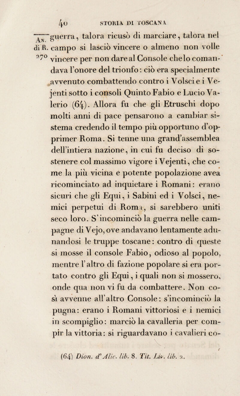 ‘^“guerra, talora ricusò di marciare, talora nei di R. campo si lasciò vincere o almeno non volle vincere per non dare al Console che lo coman¬ dava Tenore del trionfo : ciò era specialmente avvenuto combattendo contro i Volscie i Ve¬ denti sotto i consoli Quinto Fabio e Lucio Va- lerio (64). Allora fu che gli Etruschi dopo molti anni di pace pensarono a cambiar si¬ stema credendo il tempo piu opportuno d’op¬ primer Roma. Si tenne una grand’assemblea dell’intiera nazione, in cui fu deciso di so¬ stenere col massimo vigore i Vejenti, che co¬ me la piu vicina e potente popolazione avea ricominciato ad inquietare i Romani : erano sicuri che gli Equi, i Sabini ed i Volsci, ne¬ mici perpetui di Roma, si sarebbero uniti seco loro. S’incominciò la guerra nelle cam¬ pagne di Vejo,ove andavano lentamente adu¬ nandosi le truppe toscane : contro di queste si mosse il console Fabio, odioso al popolo, mentre T altro di fazione popolare si era por¬ tato contro gli Equi, i quali non si mossero * onde qua non vi fu da combattere. Non co¬ si avvenne all’altro Console: s’incominciò la pugna: erano i Romani vittoriosi e i nemici in scompiglio : marciò la cavalleria per com¬ pir la vittoria: si riguardavano i cavalieri co- (64) Dion. tVA'lic. lib. 8. Tit. Liv. Uh. 2.