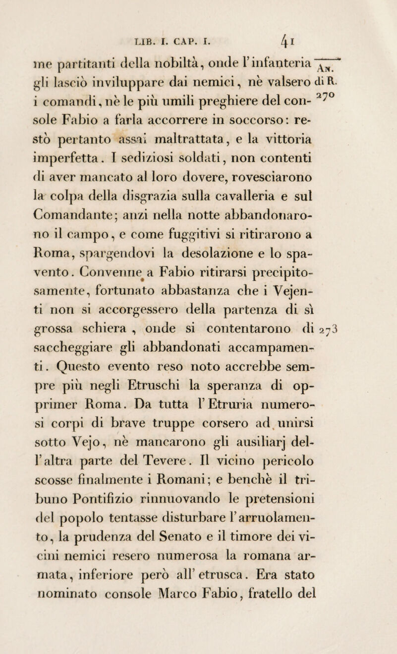 me partitanti della nobiltà, onde f infanteria gli lasciò inviluppare dai nemici, ne valsero diR. i comandi, ne le pili umili preghiere del con- 2^° sole Fabio a farla accorrere in soccorso: re¬ stò pertanto assai maltrattata , e la vittoria imperfetta. I sediziosi soldati, non contenti di aver mancato al loro dovere, rovesciarono la colpa della disgrazia sulla cavalleria e sul Comandante; anzi nella notte abbandonaro¬ no il campo, e come fuggitivi si ritirarono a Roma, spargendovi la desolazione e lo spa¬ vento. Conveniva Fabio ritirarsi precipito¬ samente, fortunato abbastanza che i Vejen- ti non si accorgessero della partenza di si grossa schiera , onde si contentarono di 273 saccheggiare gli abbandonati accampamen¬ ti . Questo evento reso noto accrebbe sem¬ pre piu negli Etruschi la speranza di op¬ primer Roma. Da tutta l’Etruria numero¬ si corpi di brave truppe corsero ad unirsi sotto Vejo, ne mancarono gli ausiliarj del- f altra parte del Tevere. Il vicino pericolo scosse finalmente i R.omani; e benché il tri¬ buno Pontifizio rinnuovando le pretensioni del popolo tentasse disturbare Yarruolamen¬ to, la prudenza del Senato e il timore dei vi¬ cini nemici resero numerosa la romana ar¬ mata , inferiore però all’ etnisca. Era stato nominato console Marco Fabio, fratello del