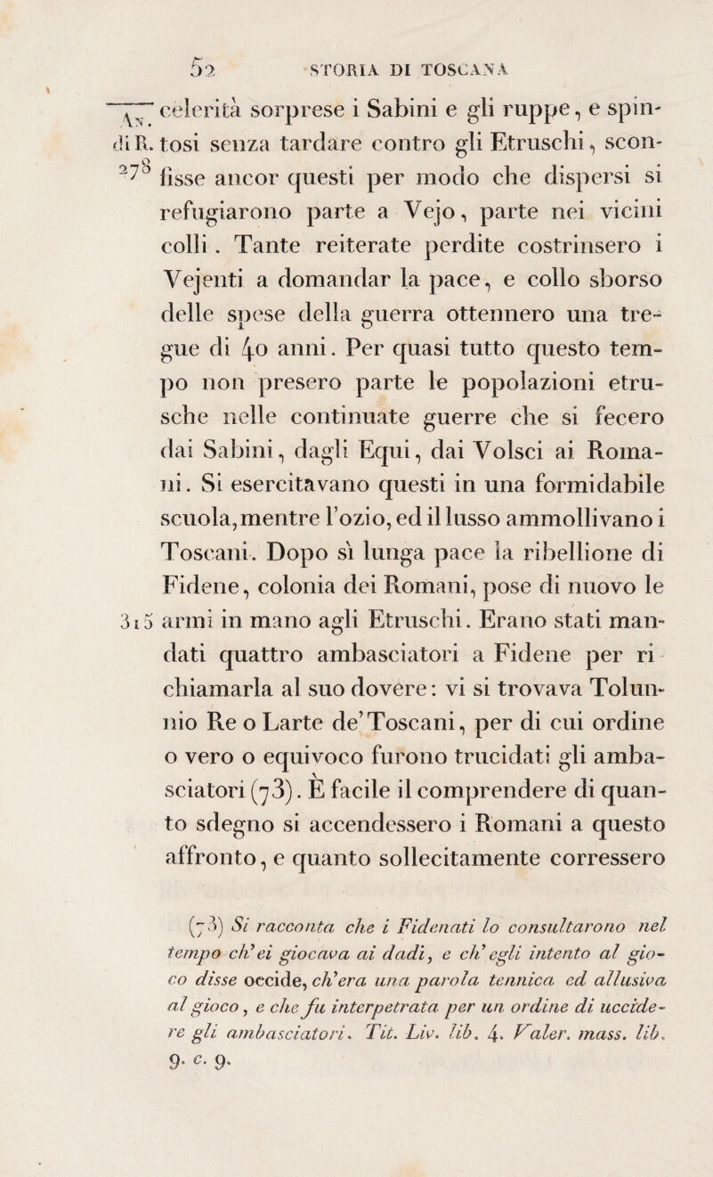 77celerità sorprese i Sabini e gli ruppe, e spin¬ eti R. tosi senza tardare contro gli Etruschi, scon¬ ci70 fìsse ancor questi per modo che dispersi si reffigiarono parte a Vejo, parte nei vicini colli. Tante reiterate perdite costrinsero i Vejenti a domandar la pace, e collo sborso delle snese della guerra ottennero una tre- gue di 4o anni. Per quasi tutto questo tem¬ po non presero parte le popolazioni etni¬ sche nelle continuate guerre che si fecero dai Sabini, dagli Equi, dai Volsci ai Roma¬ ni. Si esercitavano questi in una formidabile scuola, mentre l’ozio, ed il lusso ammolli vano i Toscani. Dopo sì lunga pace la ribellione di Fidene, colonia dei Romani, pose di nuovo le 3i5 armi in mano agii Etruschi. Erano stati man¬ dati quattro ambasciatori a Fidene per ri chiamarla al suo dovere: vi si trovava Tolmi¬ nio Re o Larte de’Toscani, per di cui ordine o vero o equivoco furono trucidati gli amba¬ sciatori (jS). E facile il comprendere di quan¬ to sdegno si accendessero i Romani a questo affronto, e quanto sollecitamente corressero (7 3) Si racconta che i Fidenati lo consultarono nel tempo eh'ei giocava ai dadi, e eli egli intento al gio¬ co disse occide, ch'era una parola te unica ed allusiva al gioco, e che fu interpetrata per un ordine di uccide¬ re gli ambasciatori. Tic. Liv. lib. 4. Valer. mass. lib.