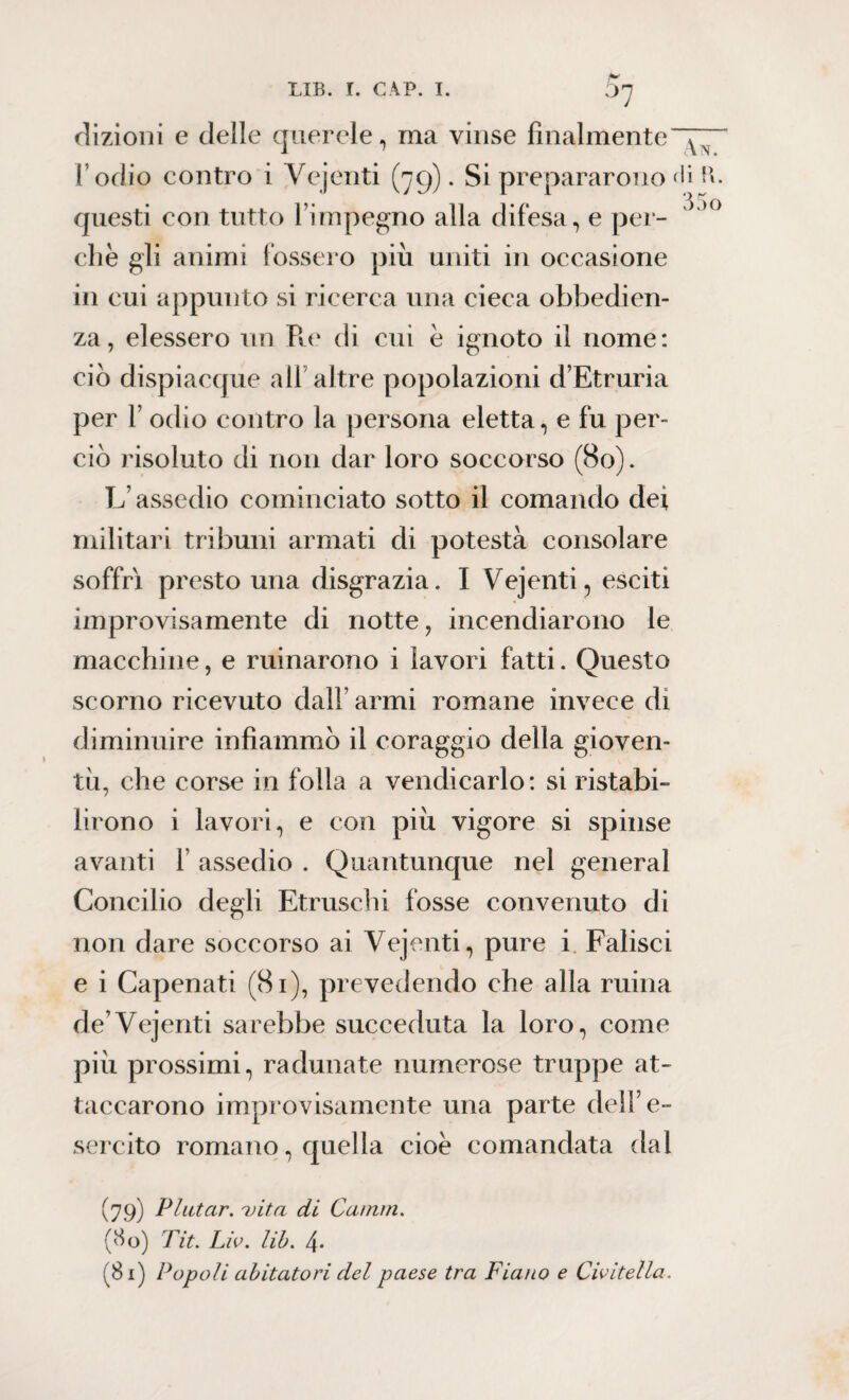 ^7 dizioni e delle querele, ma vinse finalmente I odio contro i Vejenti (79). Si prepararono < questi con tutto l’impegno alla difesa, e per¬ che gli animi fossero più uniti in occasione in cui appunto si ricerca una cieca obbedien¬ za, elessero un Pie di cui è ignoto il nome: ciò dispiacque all altre popolazioni d’Etruria per V odio contro la persona eletta, e fu per¬ ciò risoluto di non dar loro soccorso (80). L’assedio cominciato sotto il comando de* militari tribuni armati di potestà consolare soffri presto una disgrazia. I Vejenti, esciti improvisamente di notte, incendiarono le macchine, e minarono i lavori fatti. Questo scorno ricevuto dall’ armi romane invece di diminuire infiammò il coraggio della gioven¬ tù, che corse in folla a vendicarlo: si ristabi¬ lirono i lavori, e con più vigore si spinse avanti 1 assedio . Quantunque nel generai Concilio degli Etruschi fosse convenuto di non dare soccorso ai Vejenti, pure i Falisci e i Capenati (81), prevedendo che alla ruma de’Vejenti sarebbe succeduta la loro, come più prossimi, radunate numerose truppe at¬ taccarono improvisamente una parte dell’e¬ sercito romano, quella cioè comandata dal v7.9) P lutar. 'vita di Canuti > (80) Tit. Lio. lib. 4-