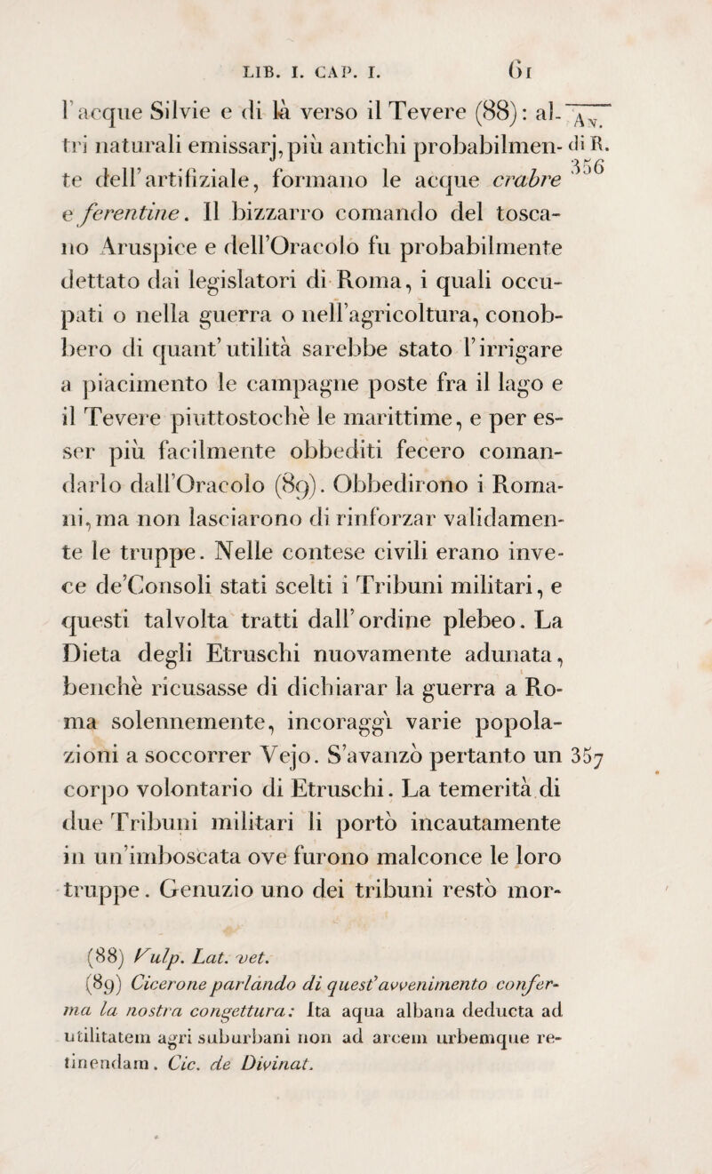 1 acque Silvie e di 14 verso il Tevere (88): al-“^“ tri naturali emissarj,più antichi probabilmen- diR te delFartifìziale, formano le acque crabre ^J<5 e ferentine. Il bizzarro comando del tosca¬ no Aruspice e dell’Oracolo fu probabilmente dettato dai legislatori di Roma, i quali occu¬ pati o nella guerra o nell’agricoltura, conob¬ bero di quant’utilità sarebbe stato F irrigare a piacimento le campagne poste fra il lago e il Tevere piuttostochè le marittime, e per es¬ ser piu facilmente obbediti fecero coman¬ darlo dall’Oracolo (89). Obbedirono i Roma¬ ni, ma non lasciarono di rinforzar validamen¬ te le truppe. Nelle contese civili erano inve¬ ce de’Consoli stati scelti i Tribuni militari, e questi talvolta tratti dall’ordine plebeo. La Dieta degli Etruschi nuovamente adunata, benché ricusasse di dichiarar la guerra a Ro¬ ma solennemente, incoraggi varie popola¬ zioni a soccorrer Vejo. S'avanzò pertanto un 357 corpo volontario di Etruschi. La temerità di due Tribuni militari li portò incautamente in un’imboscata ove furono malconce le loro truppe. Gemizio uno dei tribuni restò mor- (88) yulp. Lat. uet. ( 89) Cicerone parlando di quest'avvenimento confer¬ ma la nostra congettura: Ita aqua albana deducta ad, militateli! agri suburbani non ad arceni urbemque re¬