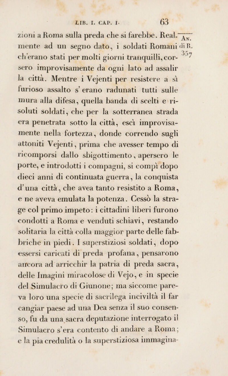 zioni a Roma sulla preda che si farebbe. ReaL“j~ mente ad un segno dato, i soldati Romani \\. ch’erano stati per molti giorni tranquilli, cor- '* sero improvisamente da ogni lato ad assalir la città. Mentre i Vejenti per resistere a si furioso assalto s erano radunati tutti sulle mura alla difesa, quella banda di scelti e ri¬ soluti soldati, che per la sotterranea strada era penetrata sotto la città, esci improvisa¬ mente nella fortezza, donde correndo sugli attoniti Vejenti, prima che avesser tempo di ricomporsi dallo sbigottimento, apersero le porte, e introdotti i compagni, si compì dopo dieci anni di continuata guerra, la conquista d una città, che avea tanto resistito a Roma, e ne aveva emulata la potenza. Cessò la stra¬ ge col primo impeto : i cittadini liberi furono condotti a Roma e venduti schiavi, restando solitaria la città colla maggior parte delle fab¬ briche in piedi. I superstiziosi soldati, dopo essersi caricati di preda profana, pensarono ancora ad arricchir la patria di preda sacra, delle Imagini miracolose di Vejo, e in specie del Simulacro di Giunone; ma siccome pare¬ va loro una specie di sacrilega inciviltà il far cangiar paese ad una Dea senza il suo consen¬ so, fu da una sacra deputazione interrogato ii Simulacro sera contento di andare a Roma; e la pia credulità o la superstiziosa immagina*