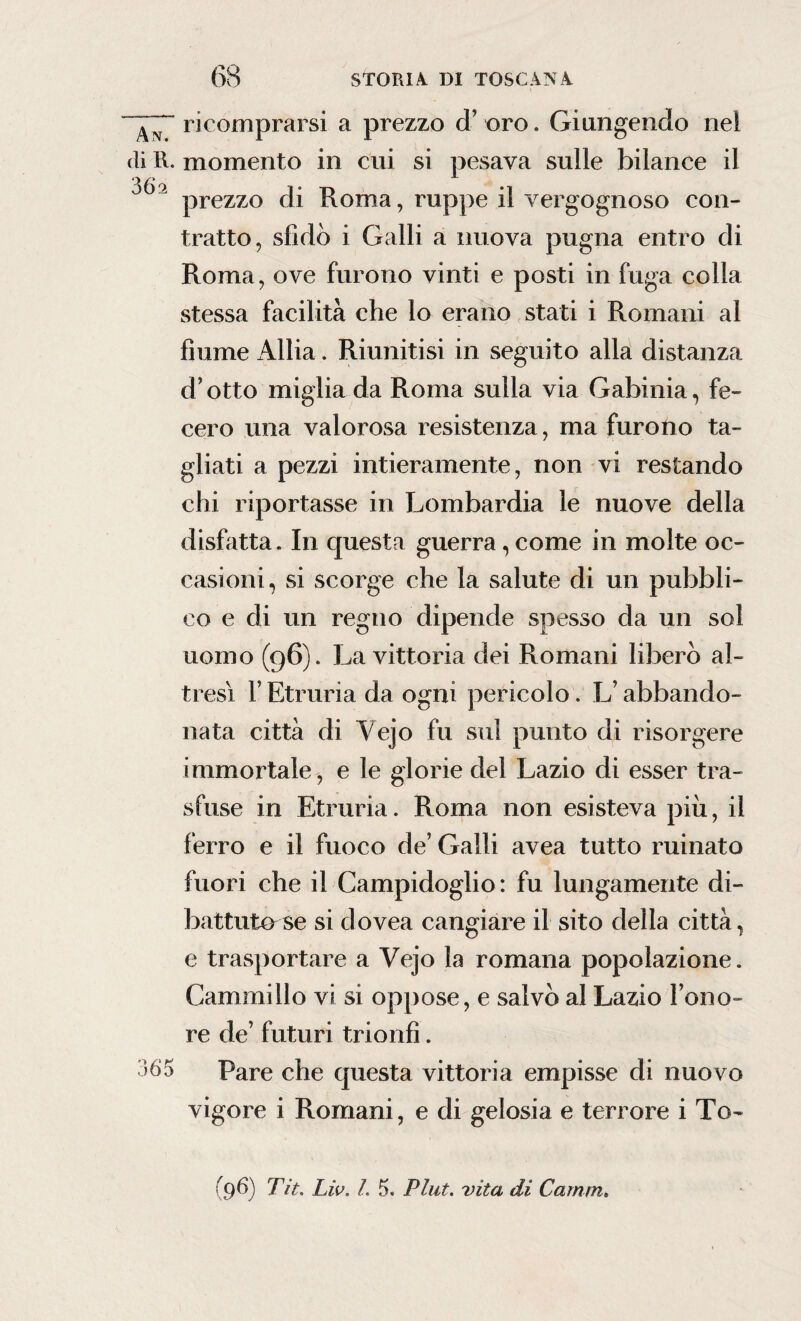 An ricomprarsi a prezzo d’ oro. Giungendo nel di R. momento in cui si pesava sulle bilance il J 2 prezzo di Roma, ruppe il vergognoso con¬ tratto, sfidò i Galli a nuova pugna entro di Roma, ove furono vinti e posti in fuga colla stessa facilità che lo erano stati i Romani al fiume Alba. Riunitisi in seguito alla distanza d’otto miglia da Roma sulla via Gabinia, fe¬ cero una valorosa resistenza, ma furono ta¬ gliati a pezzi intieramente, non vi restando chi riportasse in Lombardia le nuove della disfatta. In questa guerra, come in molte oc¬ casioni, si scorge che la salute di un pubbli¬ co e di un regno dipende spesso da un sol uomo (96). La vittoria dei Romani liberò al¬ tresì F Etruria da ogni pericolo. L’abbando¬ nata città di Vejo fu sul punto di risorgere immortale, e le glorie del Lazio di esser tra¬ sfuse in Etruria. Roma non esisteva piu, il ferro e il fuoco de’ Galli avea tutto minato fuori che il Campidoglio: fu lungamente di¬ battuta se si dovea cangiare il sito della città, e trasportare a Vejo la romana popolazione. Cammillo vi si oppose, e salvò al Lazio l’ono¬ re de’ futuri trionfi. Pare che questa vittoria empisse di nuovo vigore i Romani, e di gelosia e terrore i To-