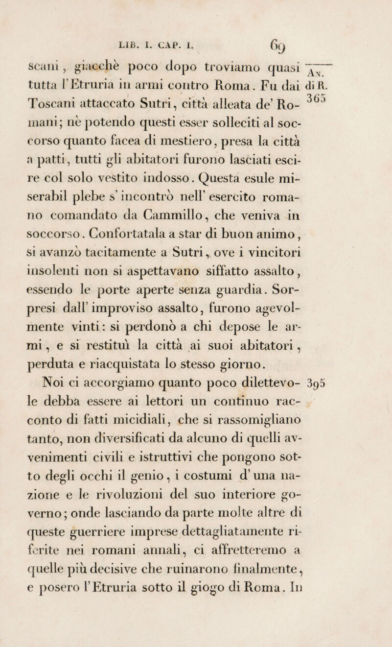 scani , giacche poco dopo troviamo quasi tutta l’Etruria in armi contro Roma. Fu dai dìR. orr Toscani attaccato Sutri , città alleata de’ Ro- mani; nè potendo questi esser solleciti al soc¬ corso quanto facea di mestiero, presa la città a patti, tutti gli abitatori furono lasciati esci- re col solo vestito indosso. Questa esule mi¬ serai)} 1 plebe s incontro nell’ esercito roma¬ no comandato da Cammillo, che veniva in soccorso. Confortatala a star di buon animo, si avanzò tacitamente a Sutri * ove i vincitori insolenti non si aspettavano siffatto assalto, essendo le porte aperte senza guardia. Sor¬ presi dall’improviso assalto, furono agevol¬ mente vinti : si perdonò a chi depose le ar¬ mi , e si restituì la città ai suoi abitatori, perduta e riacquistata lo stesso giorno. Noi ci accorgiamo quanto poco dilettevo- 395 le debba essere ai lettori un continuo rac¬ conto di fatti micidiali, che si rassomigliano tanto, non diversificati da alcuno di quelli av¬ venimenti civili e istruttivi che pongono sot¬ to degli occhi il genio, i costumi d’una na¬ zione e le rivoluzioni del suo interiore go¬ verno ; onde lasciando da parte molte altre di queste guerriere imprese dettagliatamente ri¬ ferite nei romani annali, ci affretteremo a quelle piu decisive che minarono finalmente, e posero l’Etruria sotto il giogo di Roma. In