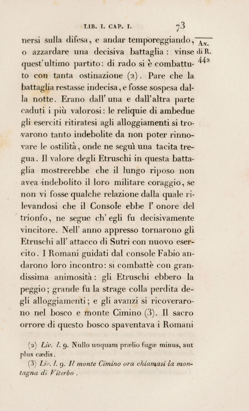 nersi sulla difesa, e andar temporeggiando, o azzardare una decisiva battaglia : vinse eli R. quest’ultimo partito: di rado si e combattu- to con tanta ostinazione (2). Pare che la battaglia restasse indecisa, e fosse sospesa dal¬ la notte. Erano dall’una e dall’altra parte caduti i più valorosi : le reliquie di ambedue gli eserciti ritiratesi agli alloggiamenti si tro¬ varono tanto indebolite da non poter rinno¬ vare le ostilità, onde ne seguì una tacita tre¬ gua . Il valore degli Etruschi in questa batta¬ glia mostrerebbe che il lungo riposo non avea indebolito il loro militare coraggio, se non vi fosse qualche relazione dalla quale r i¬ levandosi che il Console ebbe V onore del trionfo, ne segue ch’egli fu decisivamente vincitore. Nell’ anno appresso tornarono gli Etruschi all’ attacco di Sutri con nuovo eser¬ cito. I Romani guidati dal console Fabio an¬ darono loro incontro: si combatte con gran¬ dissima animosità : gli Etruschi ebbero la peggio ; grande fu la strage colla perdita de¬ gli alloggiamenti ; e gli avanzi si ricoveraro¬ no nel bosco e monte Cimino (3). Il sacro orrore di questo bosco spaventava i Romani (2) Lio. I. 9. Nullo unquam prselio fugae minus, aut plus caedis. (3) Lio. L 9. Il monte Cimino ora chiamasi la mon¬ tagna di Viterbo .