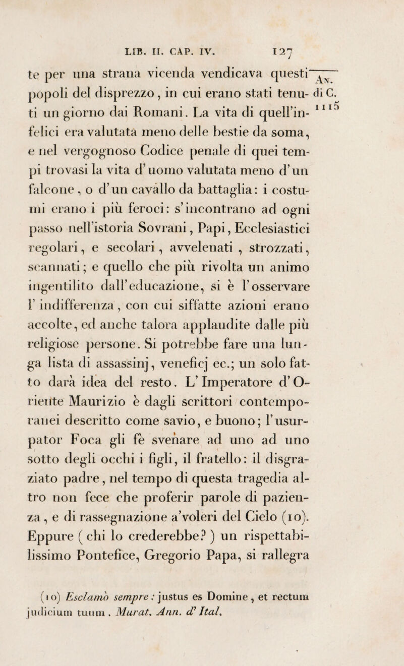 i 11 te per una strana vicenda vendicava questi popoli del disprezzo, in cui erano stati tenu- di C. ti un giorno dai Romani. La vita di queirin¬ felici era valutata meno delle bestie da soma, e nel vergognoso Codice penale di quei tem¬ pi trovasi la vita d’uomo valutata meno d’un falcone , o d’un cavallo da battaglia: i costu¬ mi erano i più feroci: s’incontrano ad ogni passo nell’istoria Sovrani, Papi, Ecclesiastici regolari, e secolari, avvelenati , strozzati, 5 scannati; e quello che più rivolta un animo ingentilito dall’educazione, si e l’osservare l’indifferenza , con cui siffatte azioni erano accolte, ed anche talora applaudite dalle più religiose persone. Si potrebbe fare una lun¬ ga lista di assassinj, veneficj ec.; un solo fat¬ to darà idea del resto. L’Imperatore d’O- riente Maurizio è dagli scrittori contempo- ranci descritto come savio, e buono; l’usur¬ patoli Foca gli fè svenare ad uno ad uno sotto degli occhi i figli, il fratello: il disgra¬ ziato padre, nel tempo di questa tragedia al¬ tro non fece che proferir parole di pazien¬ za , e di rassegnazione a’voleri del Cielo (io). Eppure ( chi lo crederebbe? ) un rispettabi¬ lissimo Pontefice, Gregorio Papa, si rallegra (io) Esclamo sempre: justus es Domine, et rectum judicium tuoni. Murai. Ann. Ital.